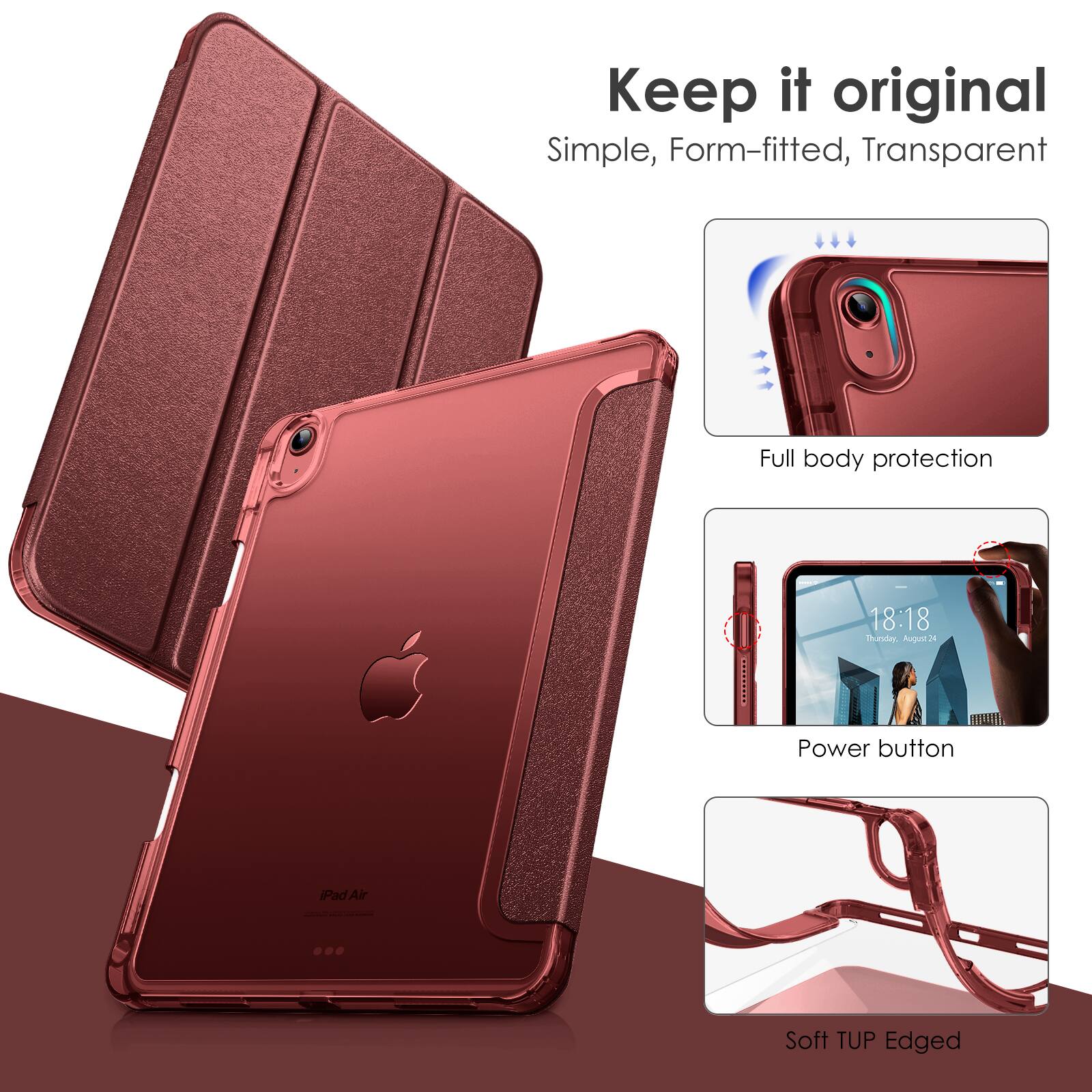 Keep it original  
Simple, Form-fitted, Transparent  

Full body protection  

Power button  

Soft TUP Edged