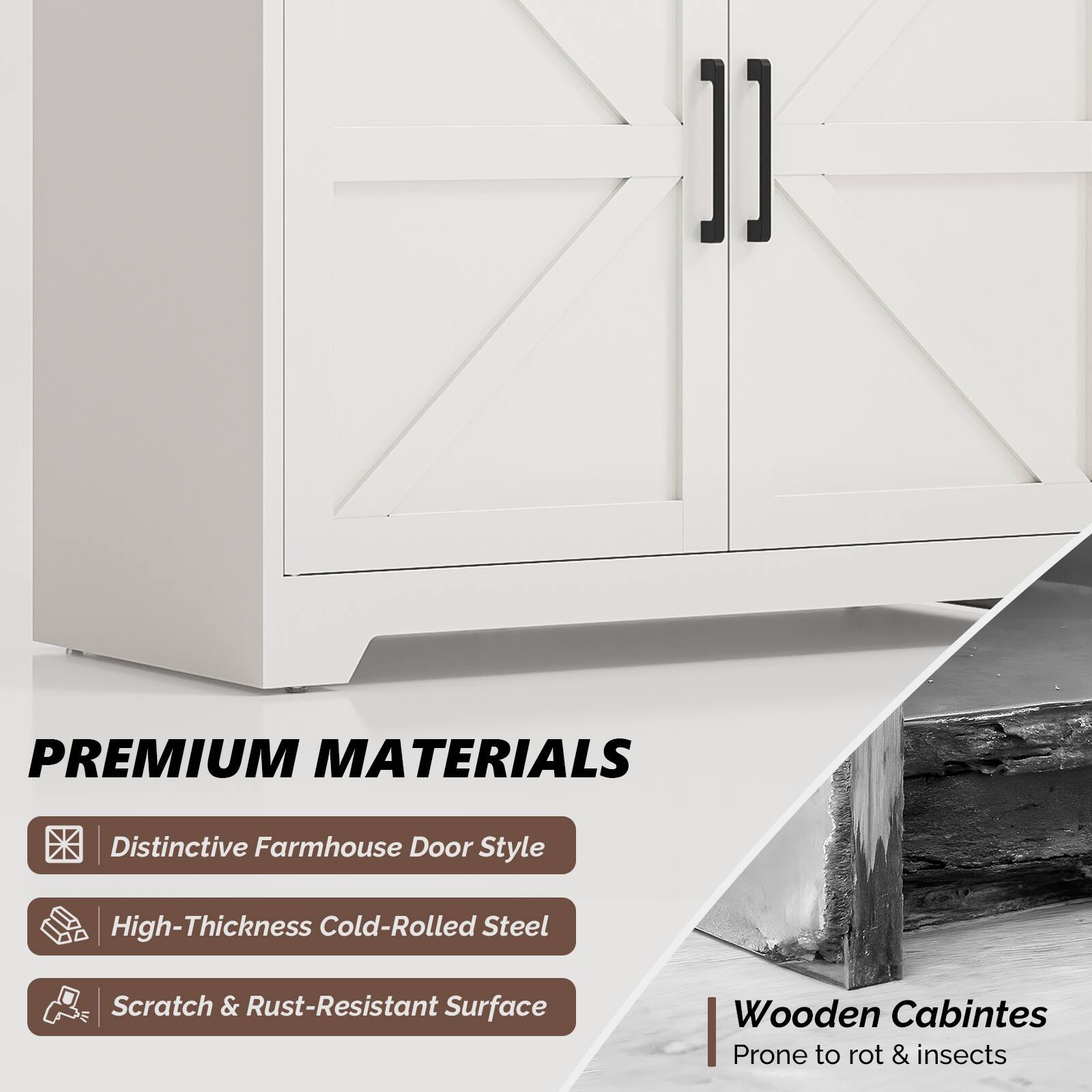 PREMIUM MATERIALS

- Distinctive Farmhouse Door Style
- High-Thickness Cold-Rolled Steel
- Scratch & Rust-Resistant Surface

Wooden Cabinets
Prone to rot & insects