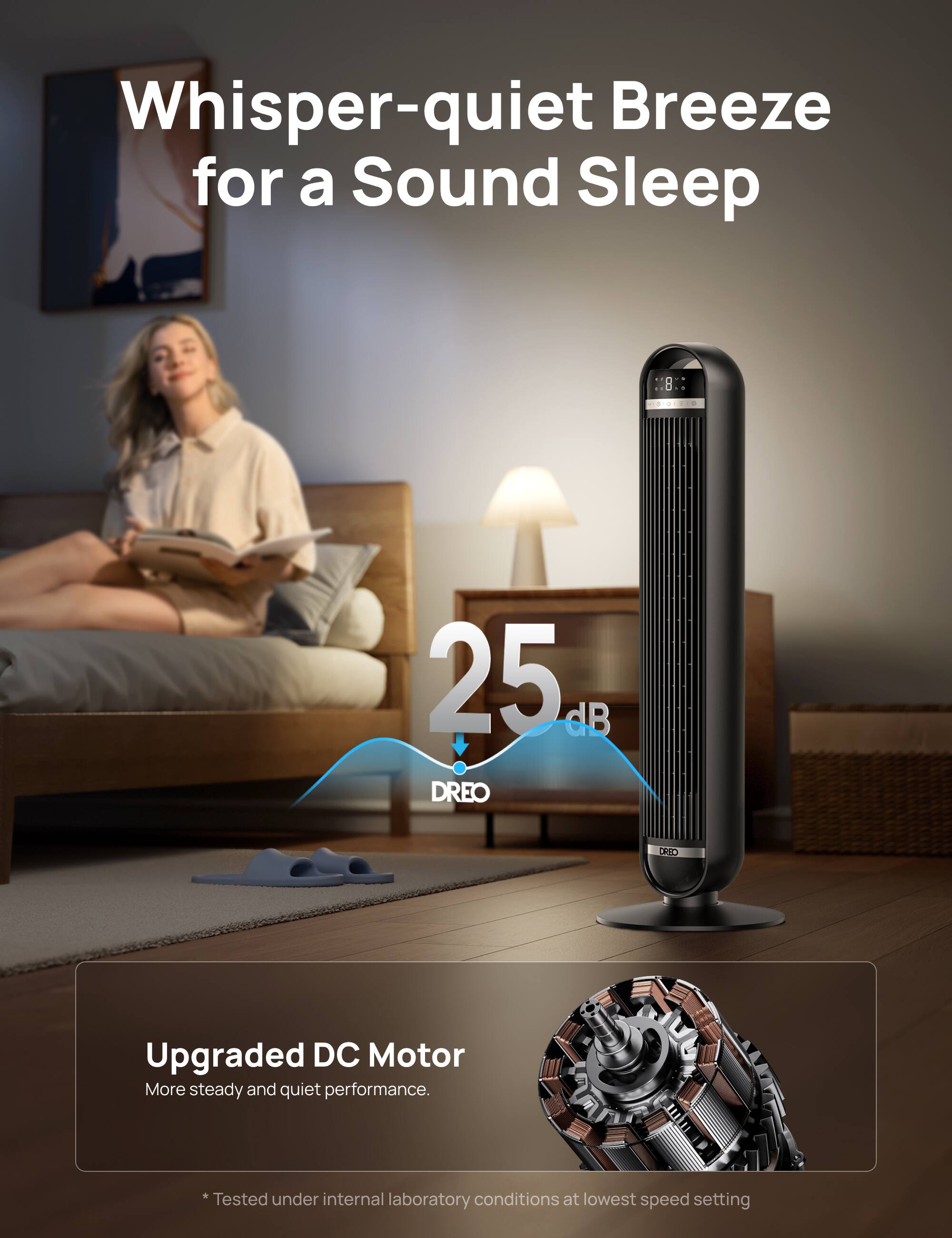Whisper-quiet Breeze for a Sound Sleep

25 dB

Upgraded DC Motor
More steady and quiet performance.

* Tested under internal laboratory conditions at lowest speed setting