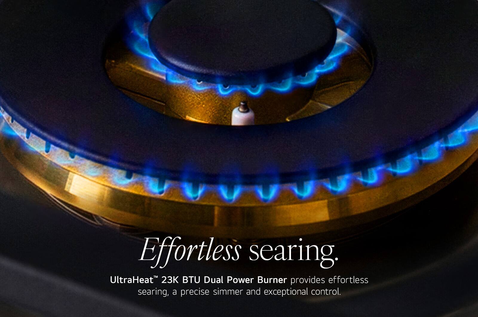 Effortless searing.  
UltraHeat™ 23K BTU Dual Power Burner provides effortless searing, a precise simmer and exceptional control.