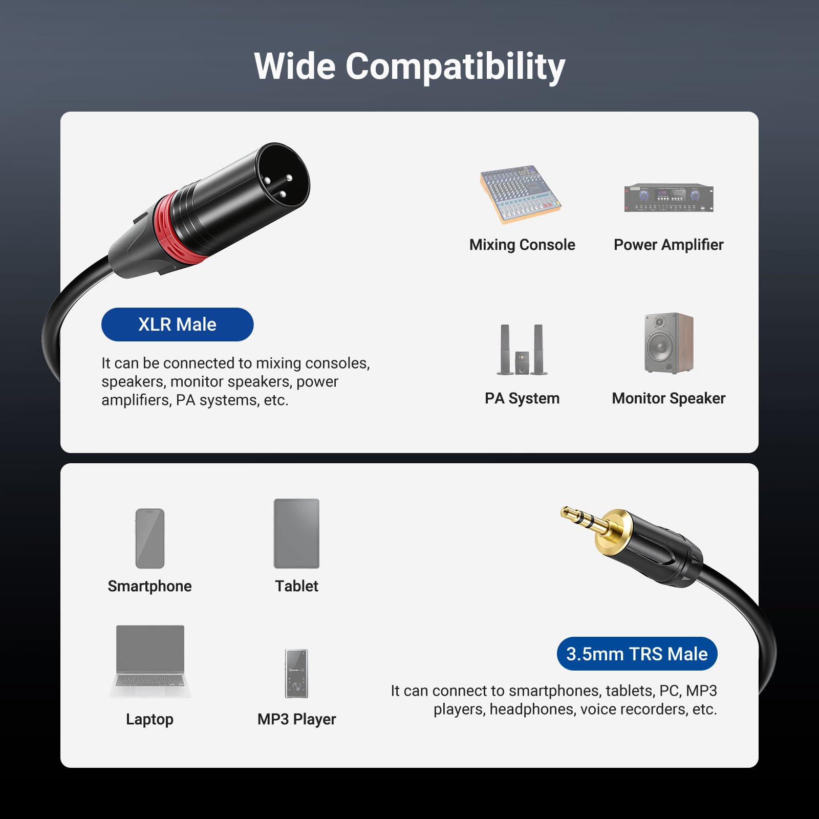 Wide Compatibility

XLR Male  
It can be connected to mixing consoles, speakers, monitor speakers, power amplifiers, PA systems, etc.

3.5mm TRS Male  
It can connect to smartphones, tablets, PC, MP3 players, headphones, voice recorders, etc.

Mixing Console  
Power Amplifier  
PA System  
Monitor Speaker  
Smartphone  
Tablet  
Laptop  
MP3 Player