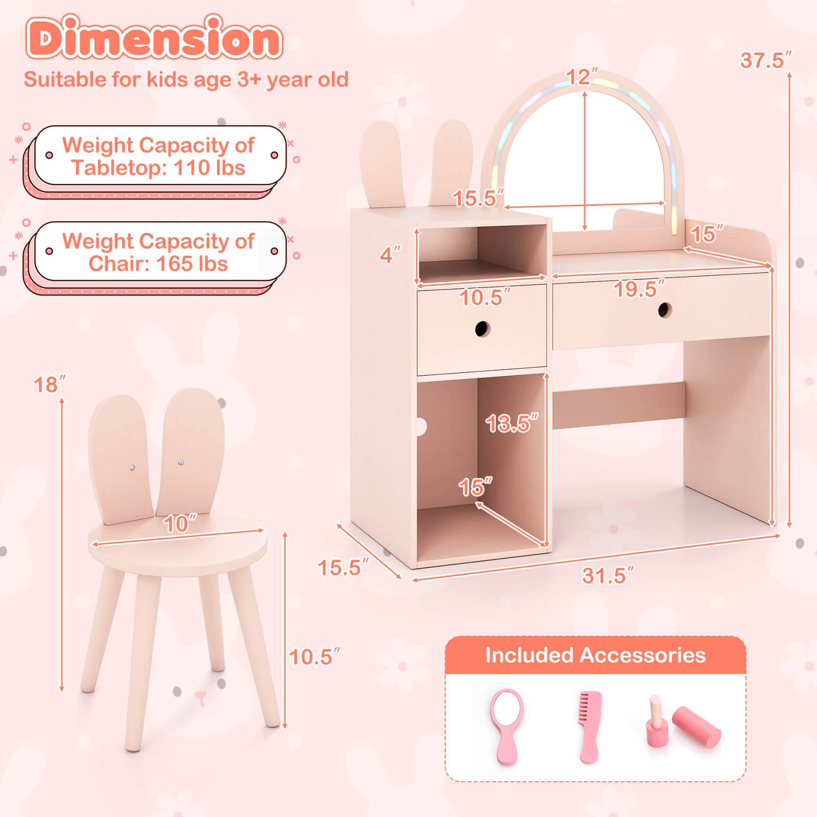 **Dimension**  
Suitable for kids age 3+ year old

- Weight Capacity of Tabletop: 110 lbs
- Weight Capacity of Chair: 165 lbs

**Dimensions:**
- Tabletop: 37.5" (L) x 15" (W) x 12" (H)
- Chair: 15.5" (W) x 10" (D) x 18" (H)
- Drawer: 19.5" (L) x 10.5" (W) x 4" (H)
- Shelf: 31.5" (L) x 15" (W) x 13.5" (H)

**Included Accessories:**
- Pink comb
- Pink brush
- Pink hair roller
- Pink hair clip