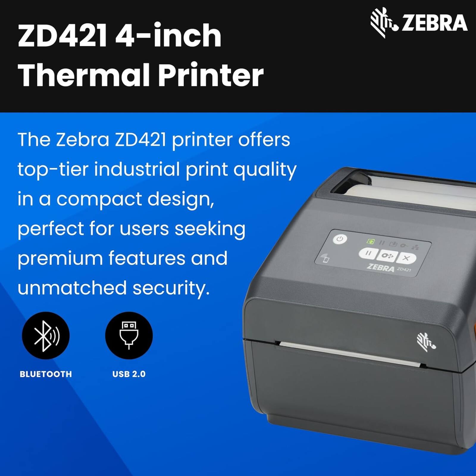 ZD421 4-inch Thermal Printer  
The Zebra ZD421 printer offers top-tier industrial print quality in a compact design, perfect for users seeking premium features and unmatched security.  
BLUETOOTH USB 2.0