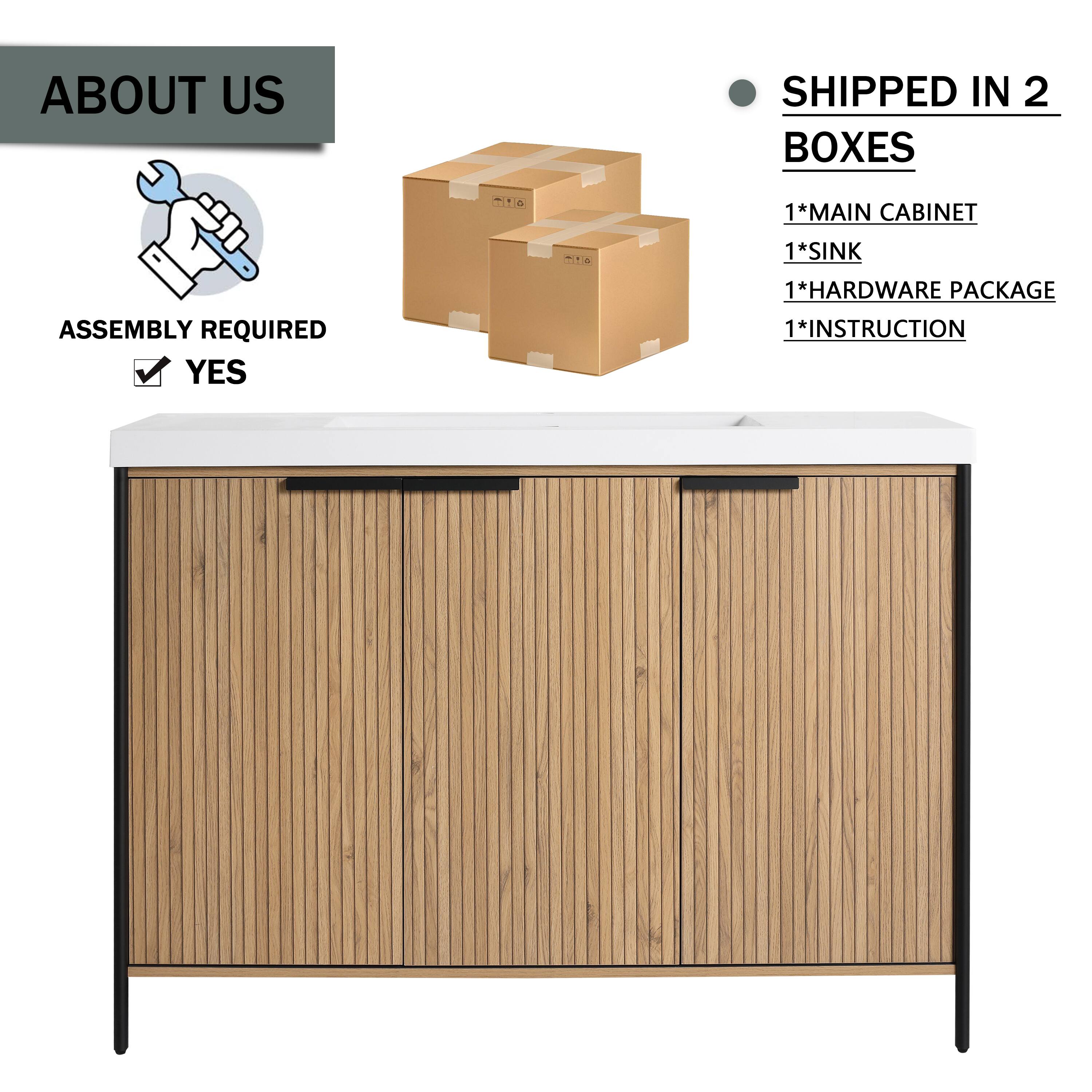 ABOUT US

ASSEMBLY REQUIRED
YES

SHIPPED IN 2 BOXES
1*MAIN CABINET
1*SINK
1*HARDWARE PACKAGE
1*INSTRUCTION