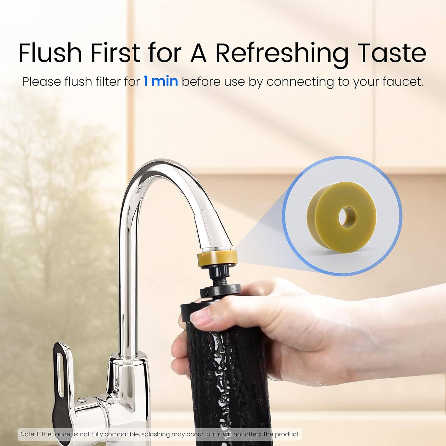 Flush First for A Refreshing Taste

Please flush filter for 1 min before use by connecting to your faucet.

Note: If the faucet is not fully compatible, splashing may occur, but it will not affect the product.