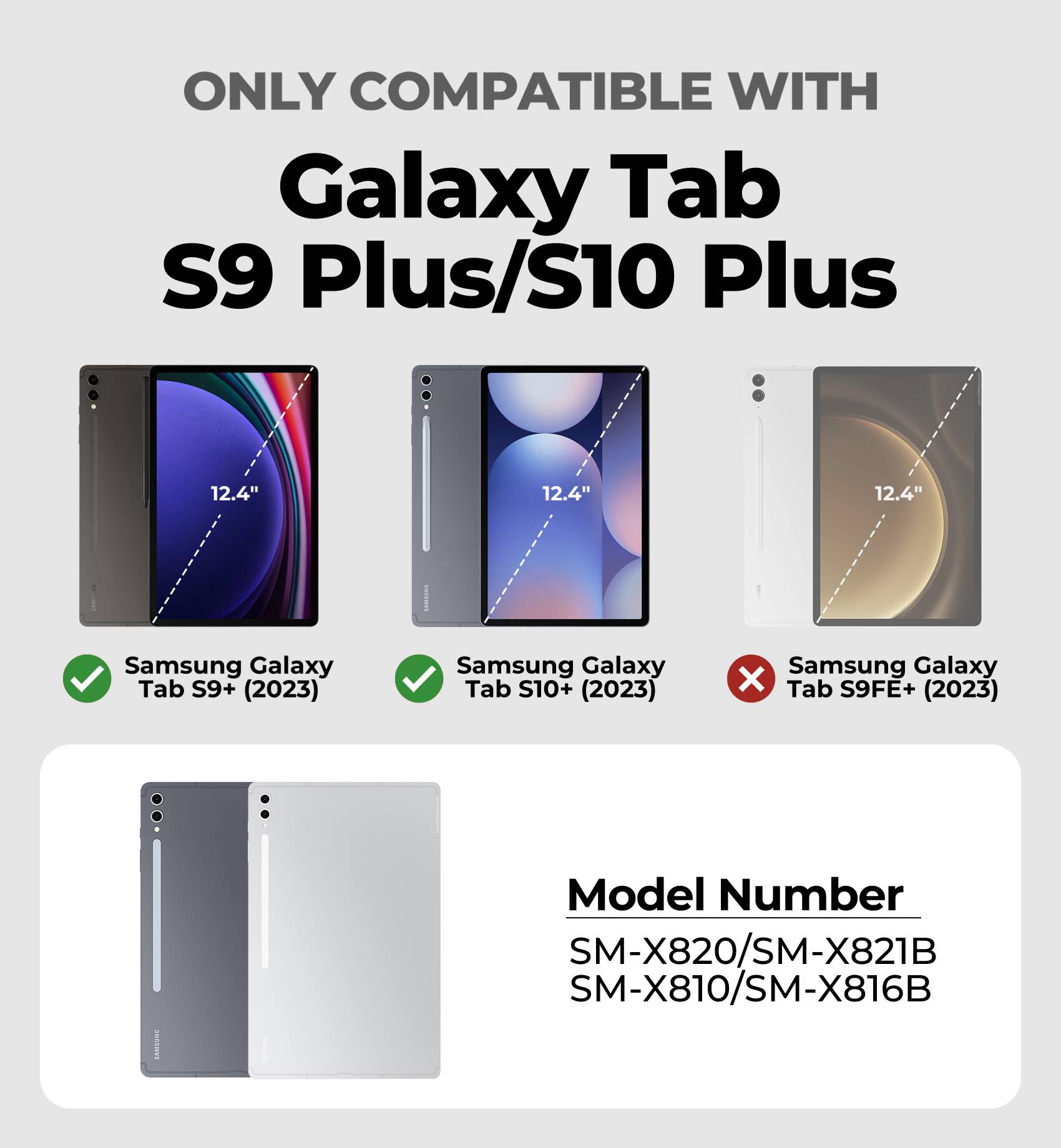 ONLY COMPATIBLE WITH  
Galaxy Tab S9 Plus/S10 Plus  

12.4"  
Samsung Galaxy Tab S9+ (2023)  
Samsung Galaxy Tab S10+ (2023)  
Samsung Galaxy X Tab S9FE+ (2023)  

Model Number  
SM-X820/SM-X821B  
SM-X810/SM-X816B