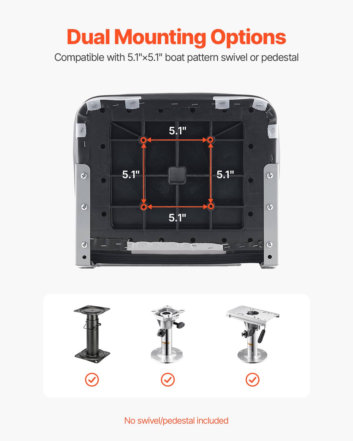 Dual Mounting Options
Compatible with 5.1"x5.1" boat pattern swivel or pedestal
5.1"
5.1"
5.1"
5.1"
No swivel/pedestal included