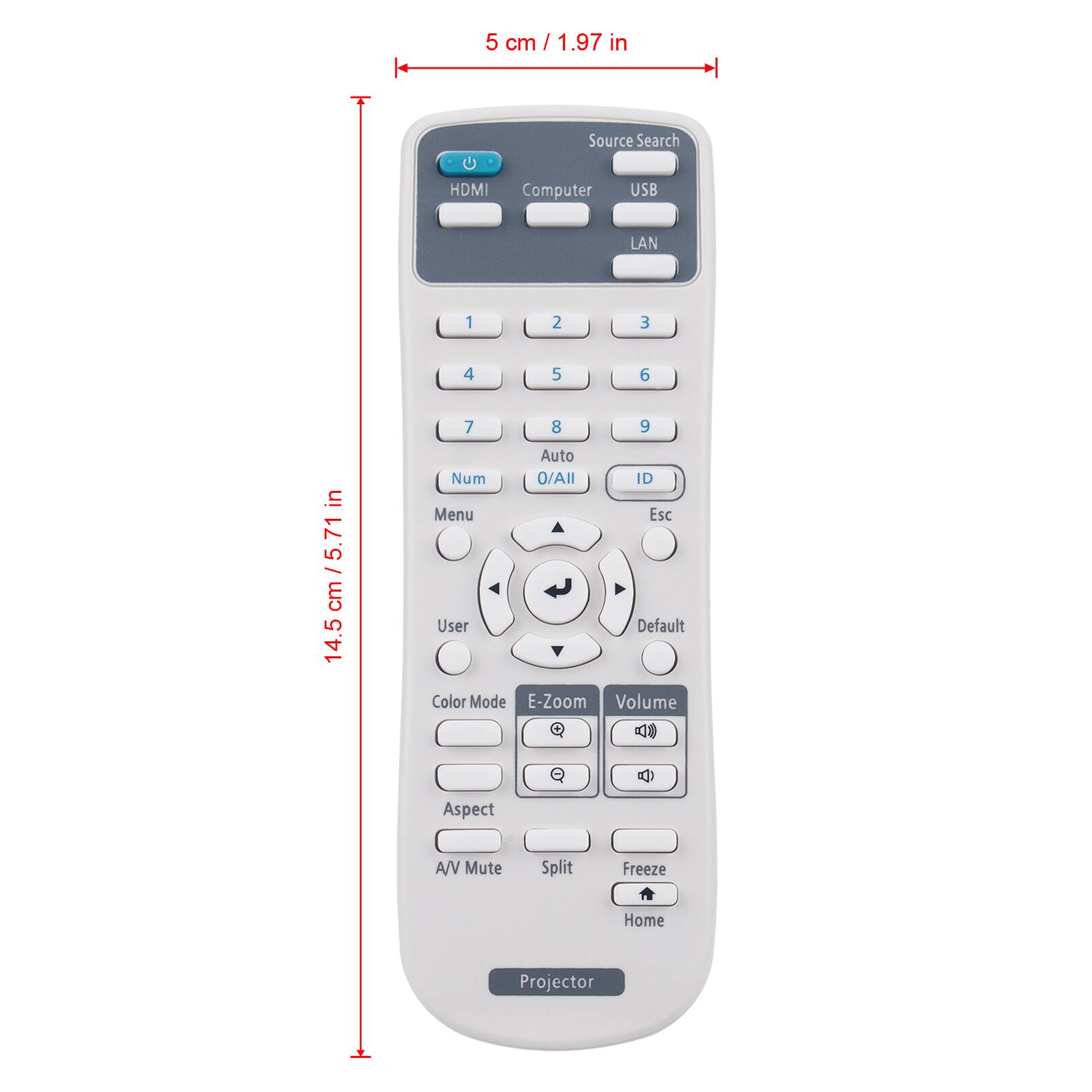 5 cm / 1.97 in

Source Search
HDMI
Computer
USB
LAN

1
2
3
4
5
6
7
8
9
Auto
Num / All
ID
Menu
Esc
User
Color Mode
E-Zoom
Volume
Aspect
A/V Mute
Split
Freeze
Home
Projector

14.5 cm / 5.71 in