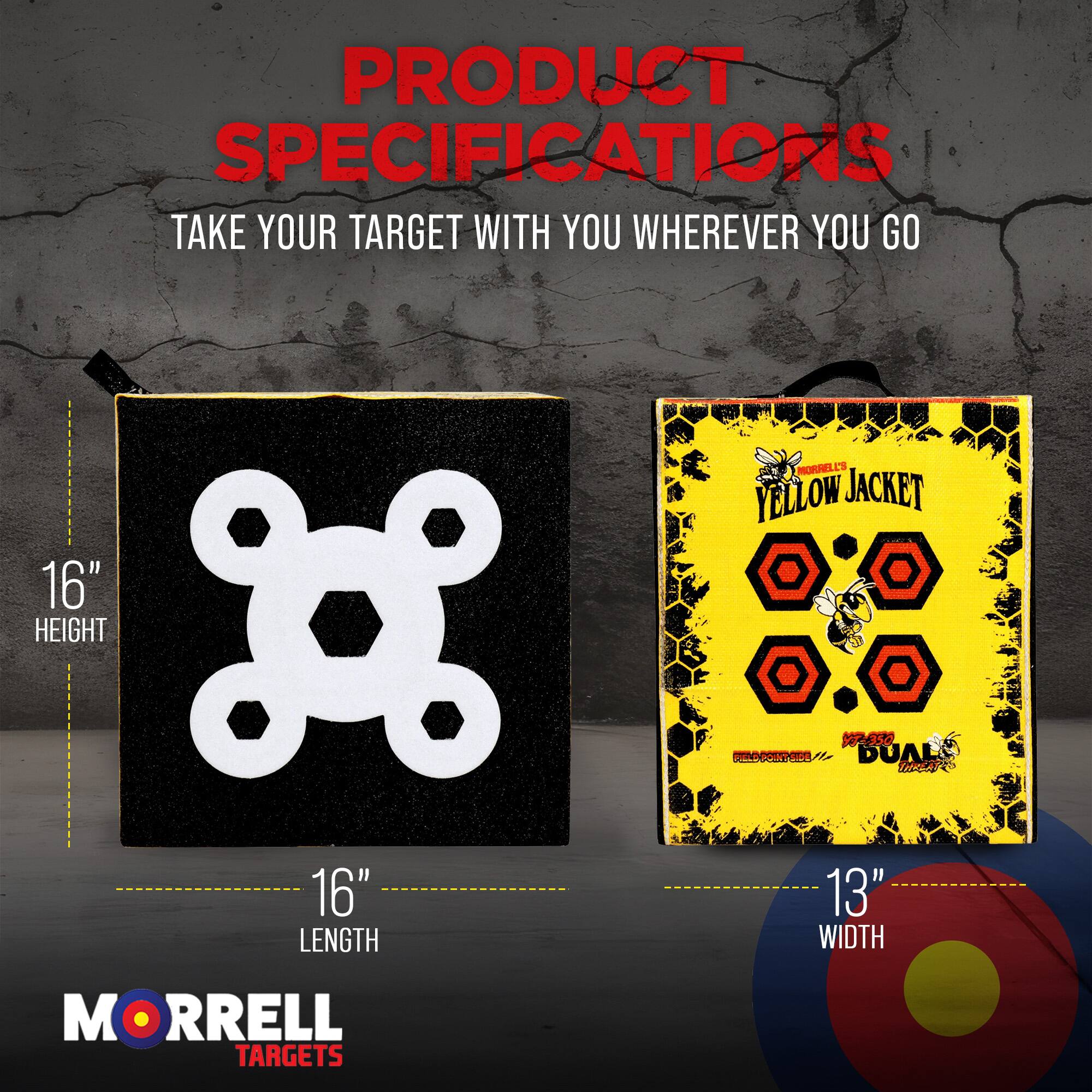 PRODUCT SPECIFICATIONS  
TAKE YOUR TARGET WITH YOU WHEREVER YOU GO  

16" HEIGHT  
16" LENGTH  
13" WIDTH  

MORRELL TARGETS  
YELLOW JACKET V50 DUAL