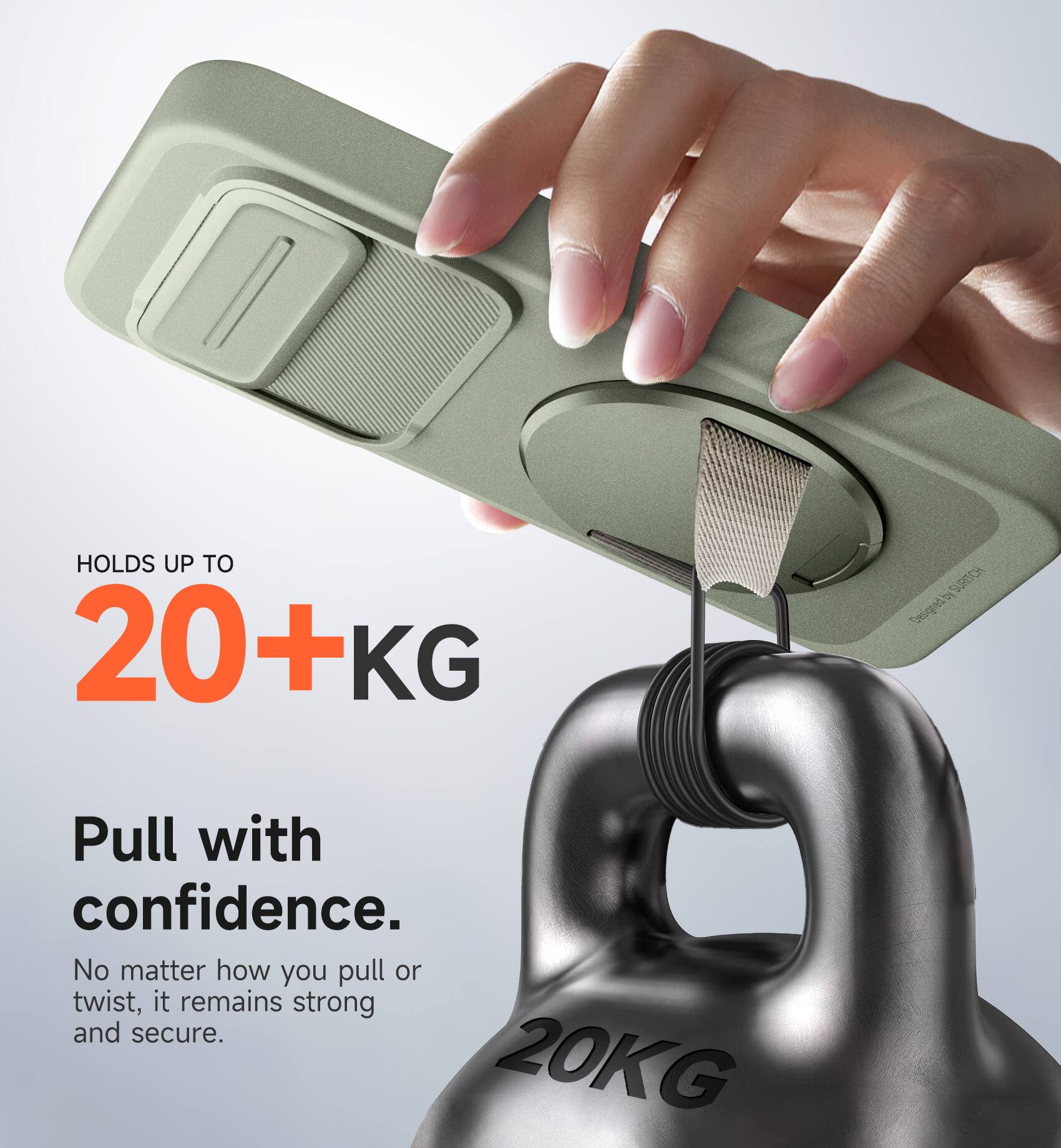 HOLDS UP TO 20+KG  
Designed by Pull with confidence.  
No matter how you pull or twist, it remains strong and secure.  
20KG