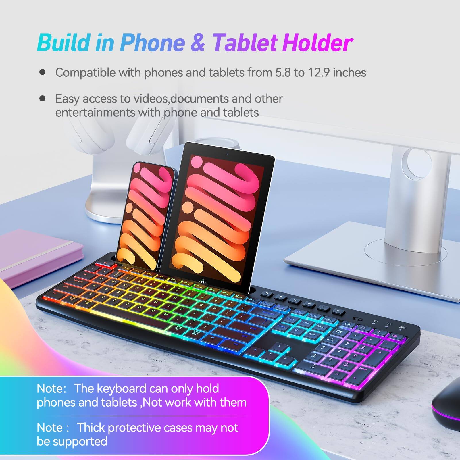 Build in Phone & Tablet Holder

- Compatible with phones and tablets from 5.8 to 12.9 inches
- Easy access to videos, documents, and other entertainments with phone and tablets

Note: The keyboard can only hold phones and tablets, not work with them
Note: Thick protective cases may not be supported