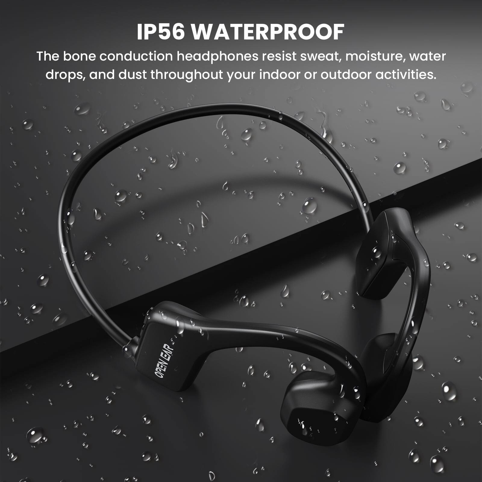 IP56 WATERPROOF

The bone conduction headphones resist sweat, moisture, water drops, and dust throughout your indoor or outdoor activities.