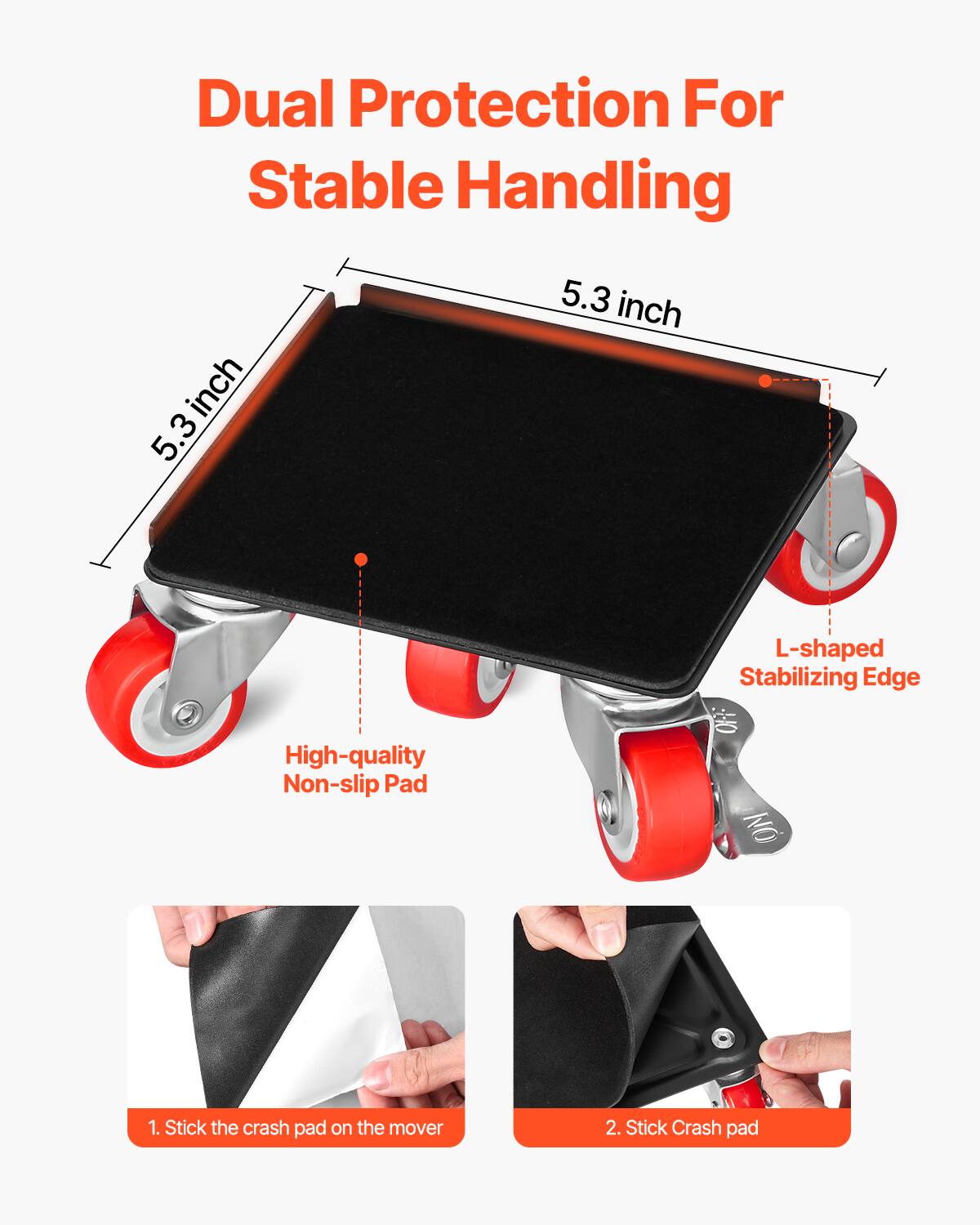 Dual Protection For Stable Handling

5.3 inch  
5.3 inch  
L-shaped Stabilizing Edge  
High-quality Non-slip Pad  

1. Stick the crash pad on the mover  
2. Stick Crash pad