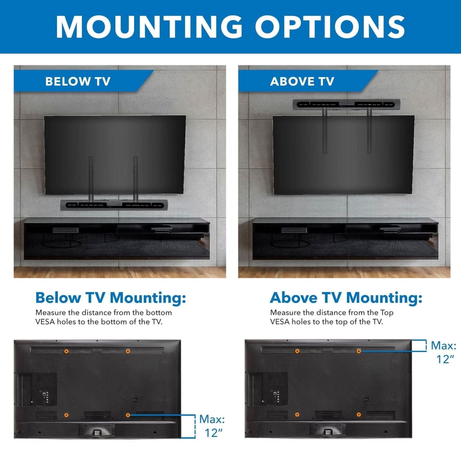 **MOUNTING OPTIONS**

**BELOW TV**

**ABOVE TV**

**Below TV Mounting:**
Measure the distance from the bottom VESA holes to the bottom of the TV.
Max: 12"

**Above TV Mounting:**
Measure the distance from the Top VESA holes to the top of the TV.
Max: 12"