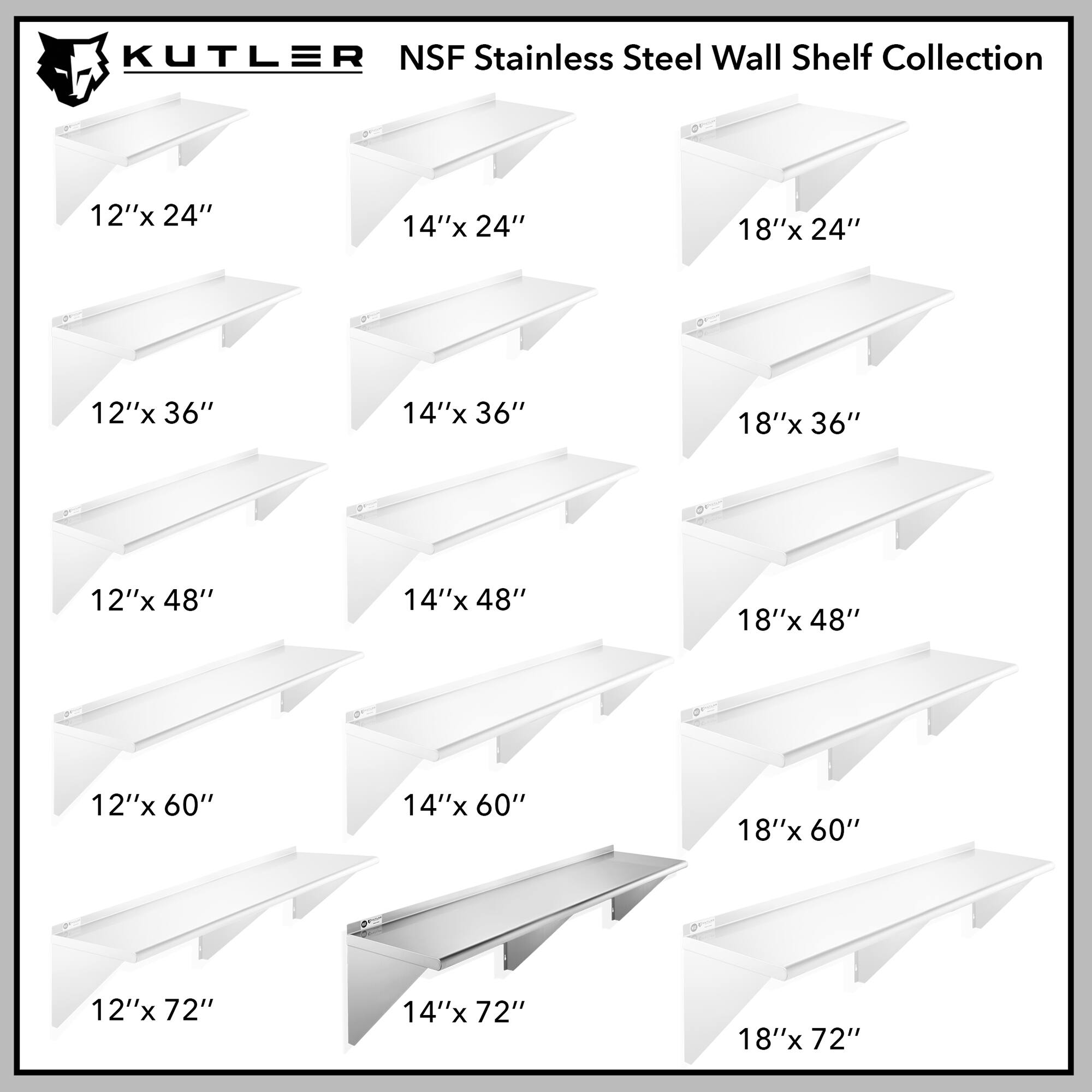 KUTLER NSF Stainless Steel Wall Shelf Collection

12"x 24"
14"x 24"
18"x 24"
12"x 36"
14"x 36"
18"x 36"
12"x 48"
14"x 48"
18"x 48"
12"x 60"
14"x 60"
18"x 60"
12"x 72"
14"x 72"
18"x 72"