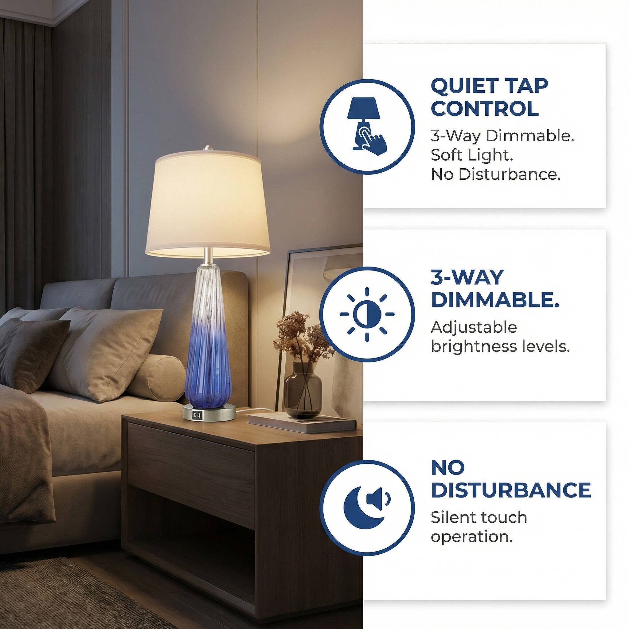 QUIET TAP CONTROL  
3-Way Dimmable.  
Soft Light.  
No Disturbance.  

3-WAY DIMMABLE.  
Adjustable brightness levels.  

NO DISTURBANCE  
Silent touch operation.