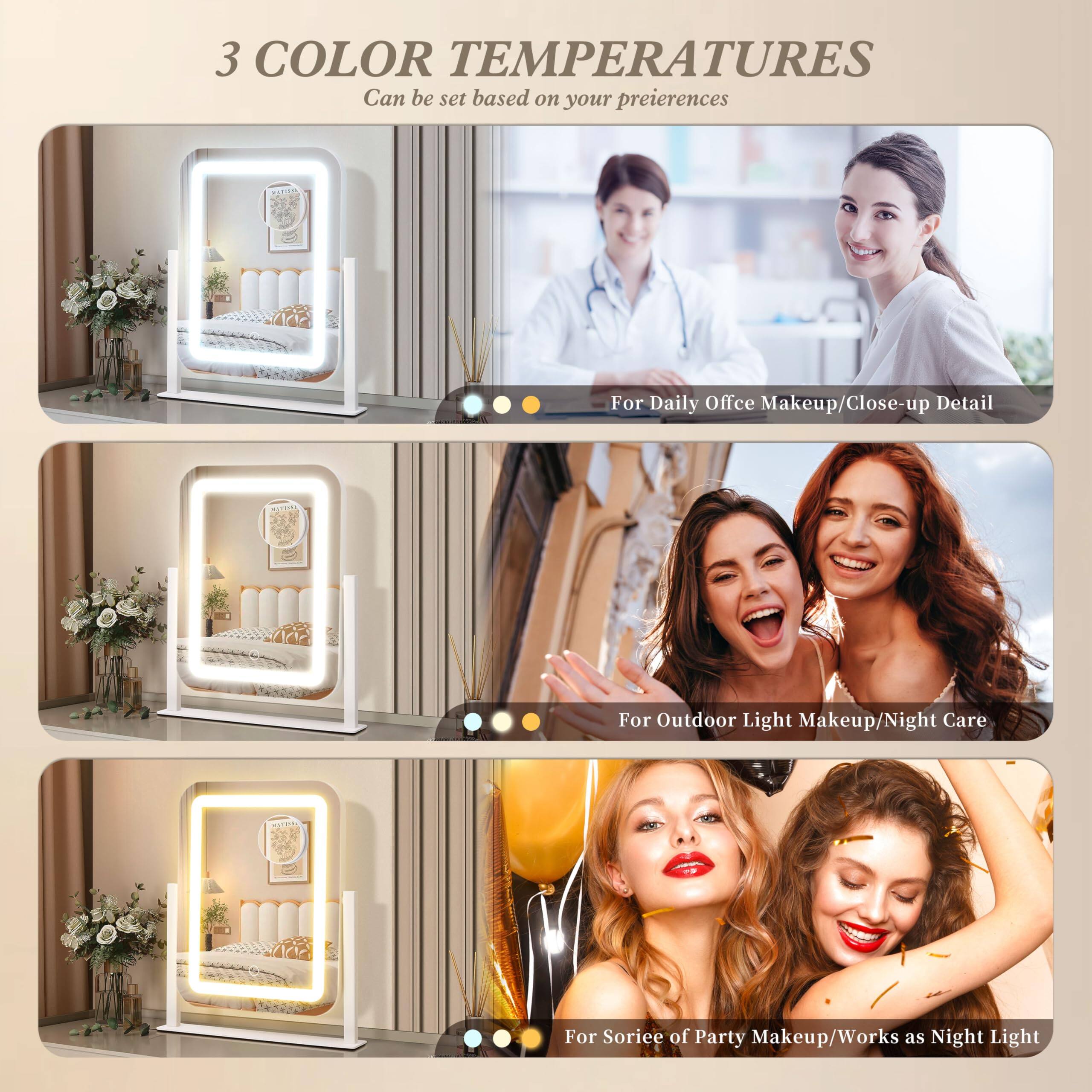 3 COLOR TEMPERATURES  
Can be set based on your preferences  

- For Daily Office Makeup/Close-up Detail  
- For Outdoor Light Makeup/Night Care  
- For Soriee of Party Makeup/Works as Night Light