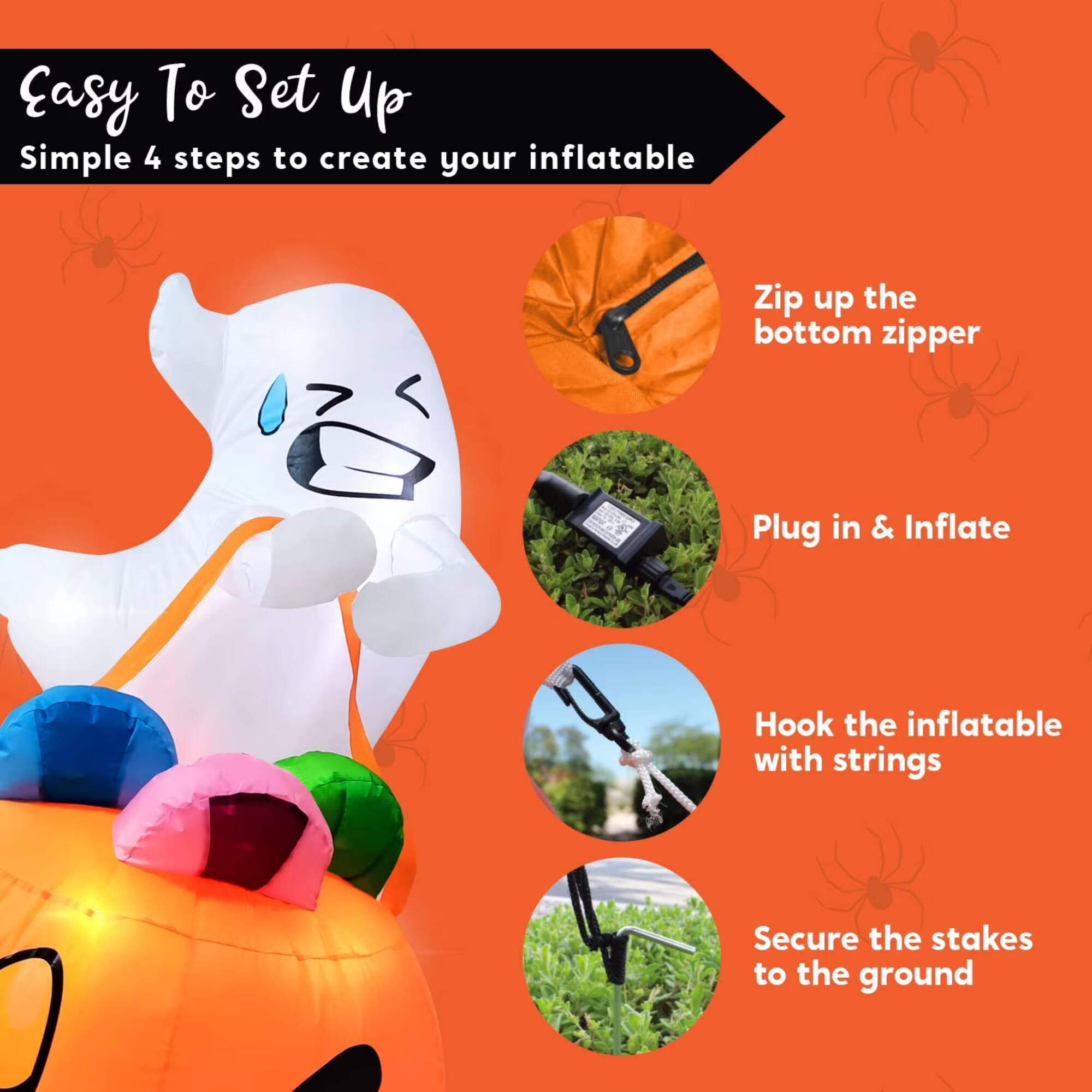 Easy To Set Up  
Simple 4 steps to create your inflatable  
1. Zip up the bottom zipper  
2. Plug in & Inflate  
3. Hook the inflatable with strings  
4. Secure the stakes to the ground