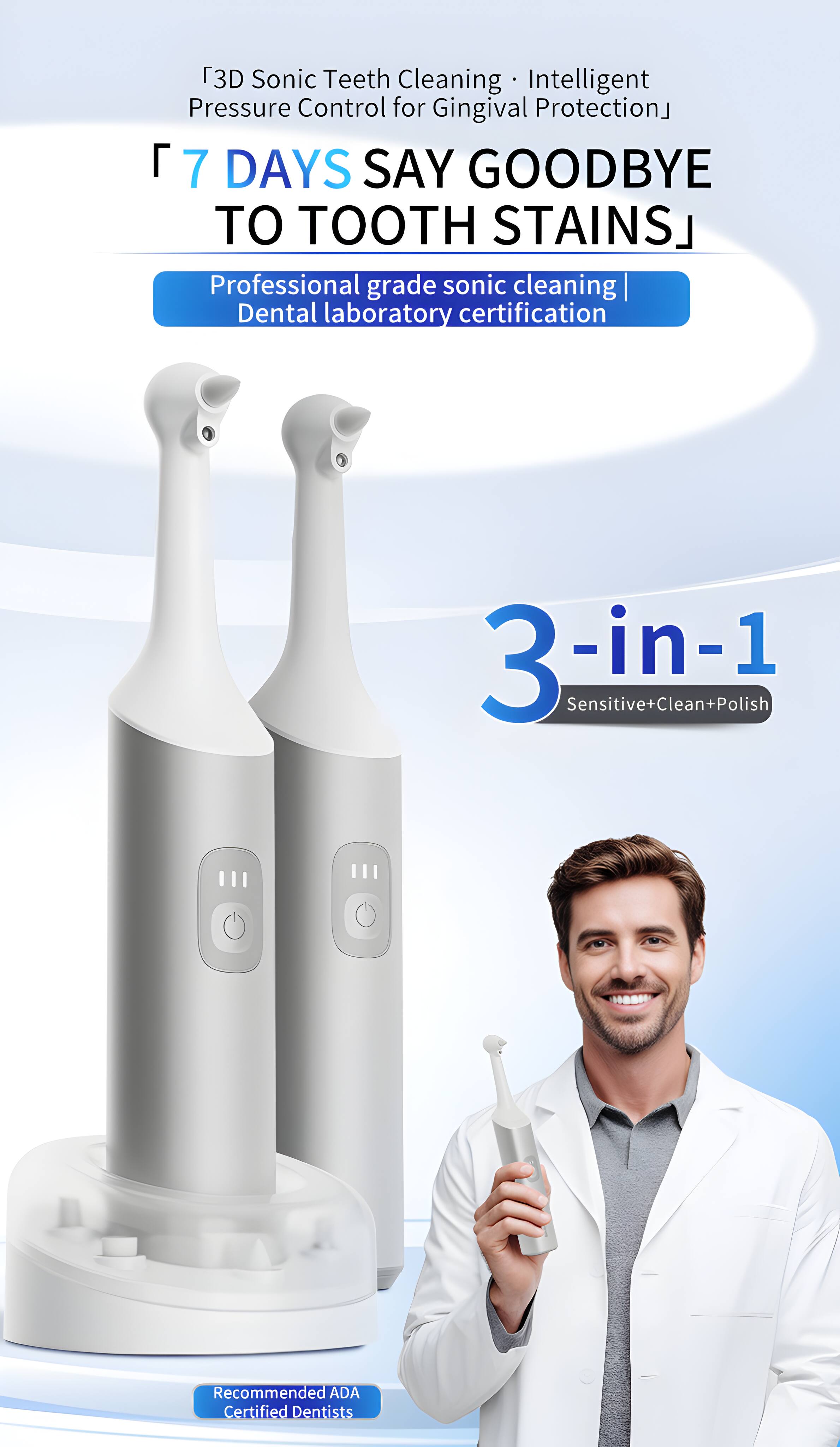 3D Sonic Teeth Cleaning Intelligent Pressure Control for Gingival Protection  
7 DAYS SAY GOODBYE TO TOOTH STAINS  
Professional grade sonic cleaning | Dental laboratory certification  
3-in-1 Sensitive+Clean+Polish  
Recommended ADA Certified Dentists