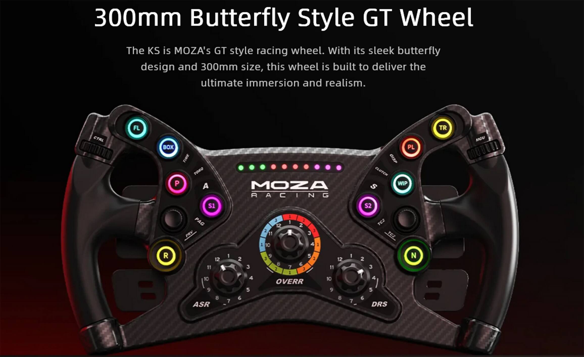 300mm Butterfly Style GT Wheel

The KS is MOZA's GT style racing wheel. With its sleek butterfly design and 300mm size, this wheel is built to deliver the ultimate immersion and realism.

CTRL FL BOX TIME
TORO P A S1 PRV R
12 11 10 9 8 ASR
MOZA RACING
3 1 2 12 2 2 3 11
6 3 2 7 3 11 1 4 10
OVERR
5 9 6 8 7 7
PL OISP CLUTCH WIP
S S2 TC2 TC2 N
2 3 4 5 6 DRS TR MOU