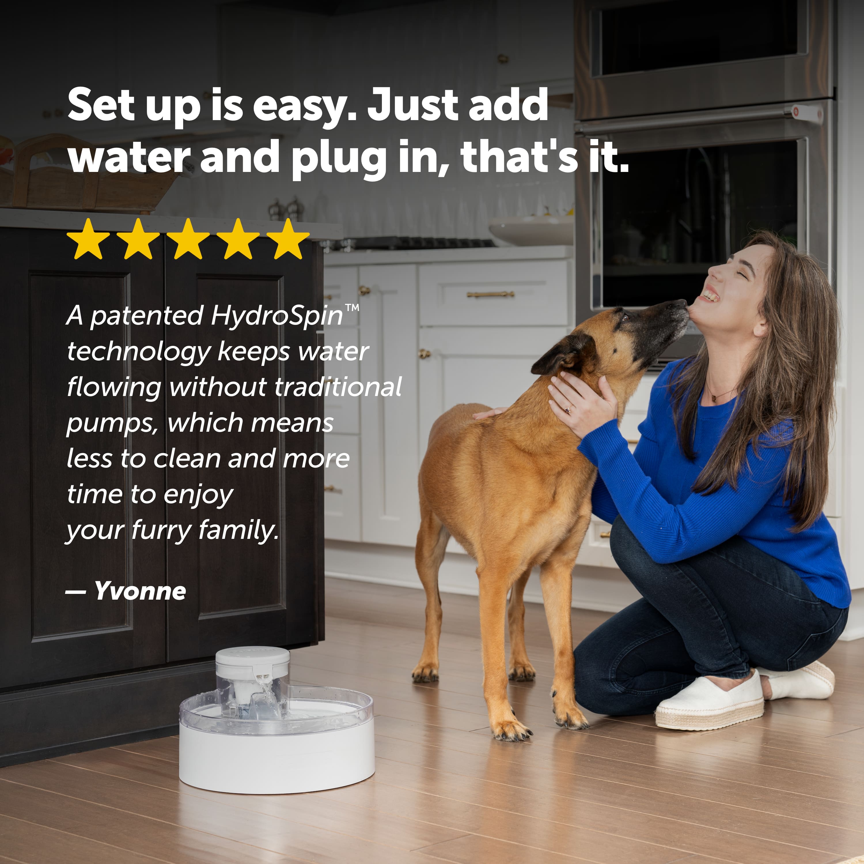 Set up is easy. Just add water and plug in, that's it. A patented HydroSpin technology keeps water flowing without traditional pumps, which means less to clean and more time to enjoy your furry family. - Yvonne