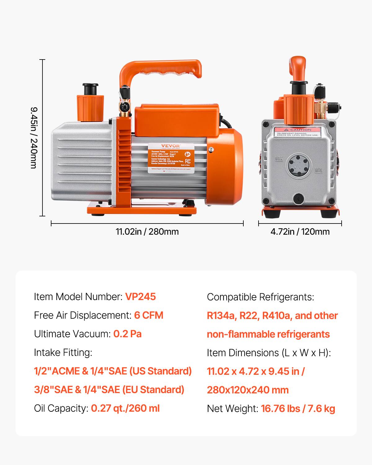 9.45in / 240mm

VEVOR

Fo

CAUTION

Item Model Number: VP245

Compatible Refrigerants: R134a, R22, R410a, and other non-flammable refrigerants

Free Air Displacement: 6 CFM

Ultimate Vacuum: 0.2 Pa

Intake Fitting: 1/2" ACME & 1/4" SAE (US Standard) / 3/8" SAE & 1/4" SAE (EU Standard)

Oil Capacity: 0.27 qt./260 ml

Item Dimensions (L x W x H): 11.02 x 4.72 x 9.45 in / 280x120x240 mm

Net Weight: 16.76 lbs / 7.6 kg