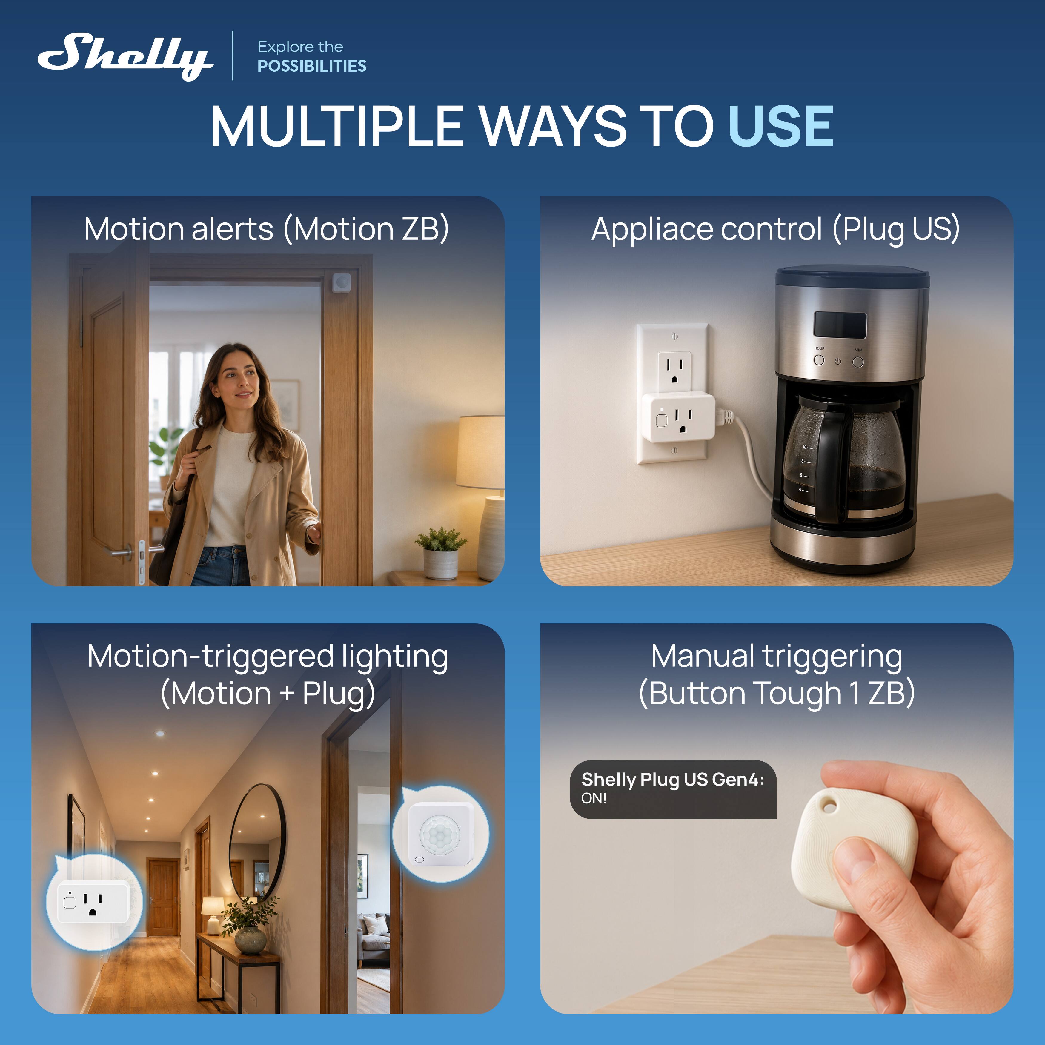 Explore the Shelly POSSIBILITIES  
MULTIPLE WAYS TO USE

Motion alerts (Motion ZB)  
Appliance control (Plug US)  
Motion-triggered lighting (Motion + Plug)  
Manual triggering (Button Tough 1ZB)  

Shelly Plug US Gen4: ON!