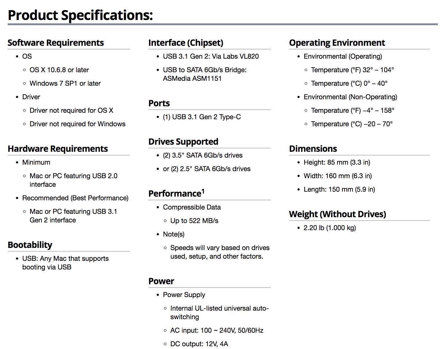 **Product Specifications:**

**Software Requirements:**
- **OS**
  - OS X 10.6.8 or later
  - Windows 7 SP1 or later
- **Driver**
  - Driver not required for OS X
  - Driver not required for Windows

**Hardware Requirements:**
- **Minimum**
  - Mac or PC featuring USB 2.0 interface
- **Recommended (Best Performance)**
  - Mac or PC featuring USB 3.1 Gen 2 interface

**Interface (Chipset):**
- USB 3.1 Gen 2: Via Labs VL820
- USB to SATA 6Gb/s Bridge: ASMedia ASM1151

**Ports:**
- (1) USB 3.1 Gen 2 Type-C

**Drives Supported:**
- (2) 3.5" SATA 6Gb/s drives
- or (2) 2.5" SATA 6Gb/s drives

**Operating Environment:**
- **Environmental (Operating)**
  - Temperature (°F): 32° - 104°
  - Temperature (°C): 0° - 40°
- **Environmental (Non
