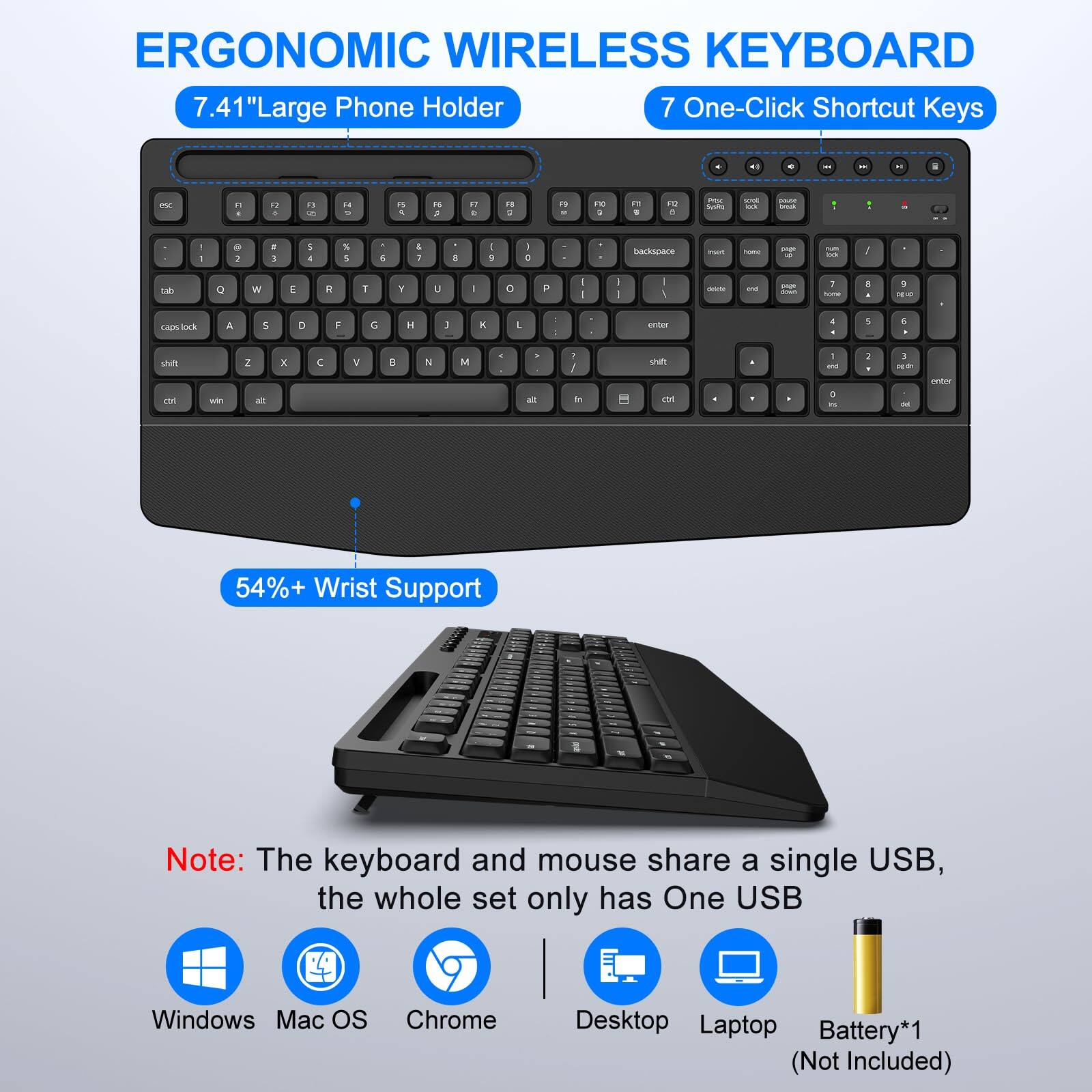 ERGONOMIC WIRELESS KEYBOARD

7.41" Large Phone Holder

7 One-Click Shortcut Keys

54%+ Wrist Support

Note: The keyboard and mouse share a single USB, the whole set only has One USB

Windows Mac OS Chrome Desktop Laptop Battery*1 (Not Included)