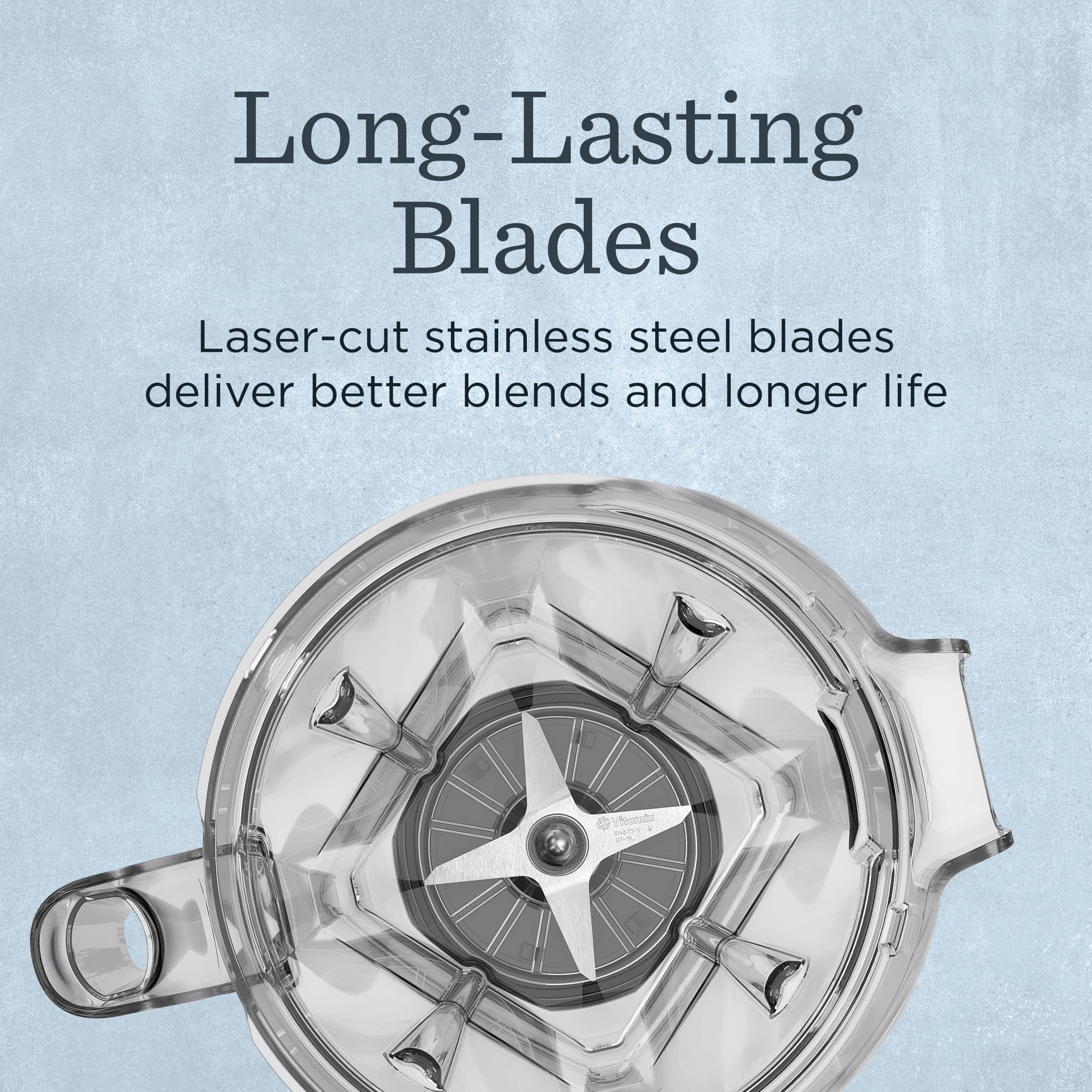 Long-Lasting Blades

Laser-cut stainless steel blades deliver better blends and longer life
