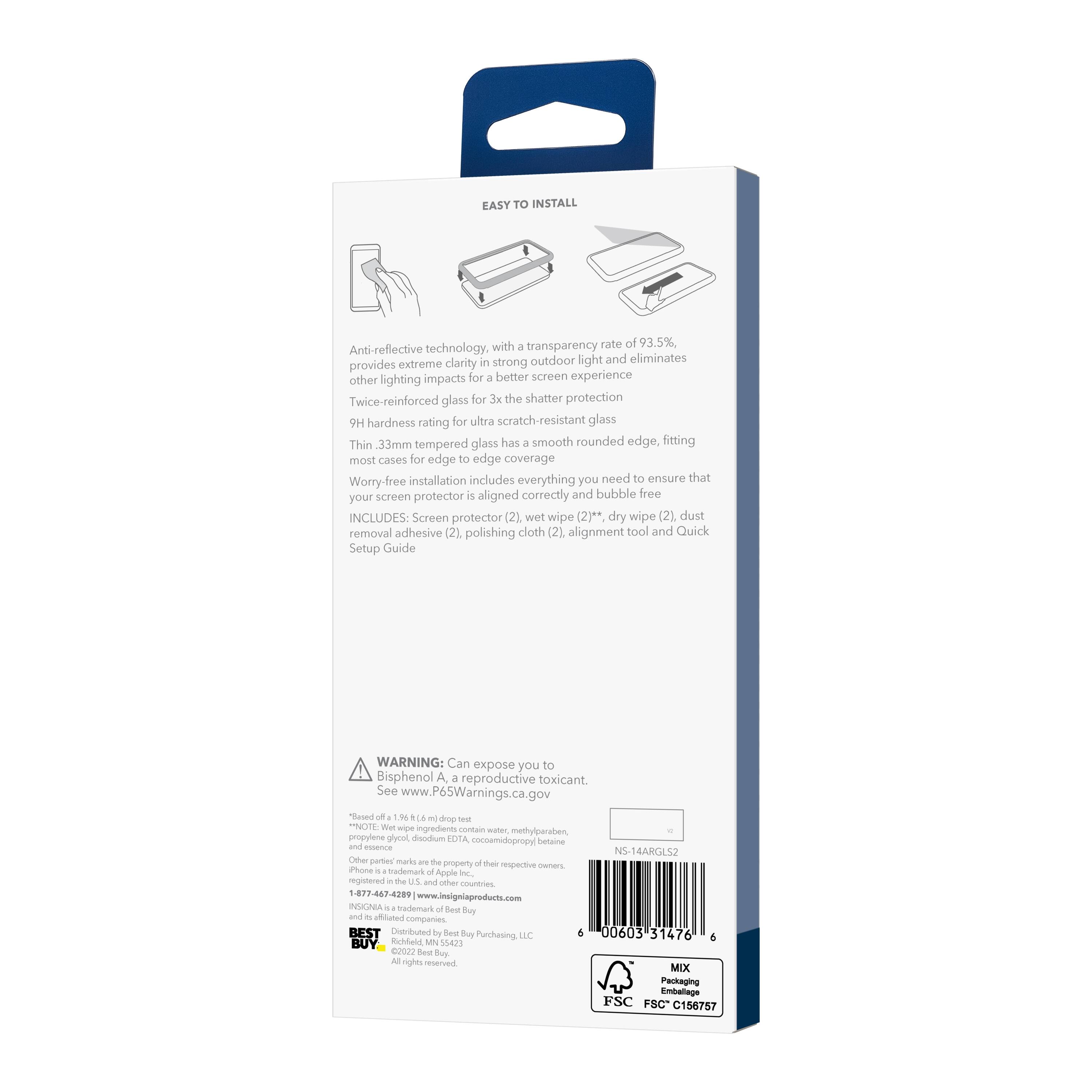 EASY TO INSTALL with a transparency rate of 93.5%, Anti-reflective technology, in outdoor light and eliminates provides extreme clarity strong other lighting impacts for a better screen experience. Twice-reinforced glass for 3x the shatter protection. 9H hardness rating for ultra scratch-resistant glass. Thin 3.3mm tempered glass has a smooth rounded edge, fitting most cases for edge to edge coverage. Worry-free installation includes everything you need to ensure that screen protector is aligned correctly and bubble free.

INCLUDES:
- Screen protector (2)
- Wet wipe (2)
- Dry wipe (2)
- Dust removal adhesive (2)
- Polishing cloth (2)
- Alignment tool
- Quick Setup Guide

WARNING: Can expose you to Bisphenol A, a reproductive toxicant. See www.P65Warnings.ca.gov

NOTE: Wet wipe ingredients contain water, methylparaben, propylene glycol, deionized water, LOTA, oamodimethylsilane, and essence N5-14ARGLS2. Other petrochemicals are the property of their respective manufacturers.

BEST BUY
Distributed by Best Buy Purchasing, LLC
©2023 Best Buy Co.,