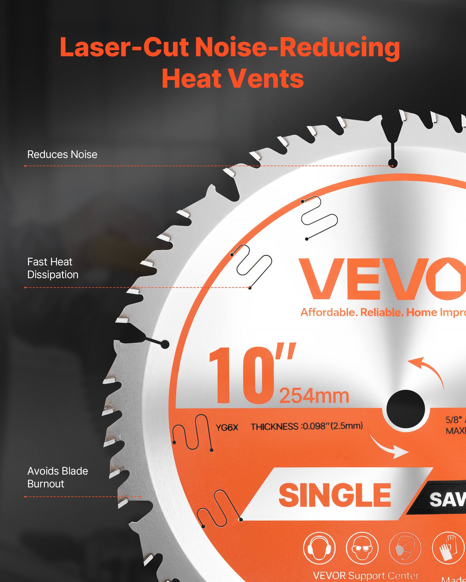Laser-Cut Noise-Reducing Heat Vents

Reduces Noise

Fast Heat Dissipation

Avoids Blade Burnout

VEVO

Affordable. Reliable. Home Improvement

10" 254mm

YG6X THICKNESS: 0.098" (2.5mm)

5/8" MAXI

SINGLE SAW

VEVOR Support Center

Made
