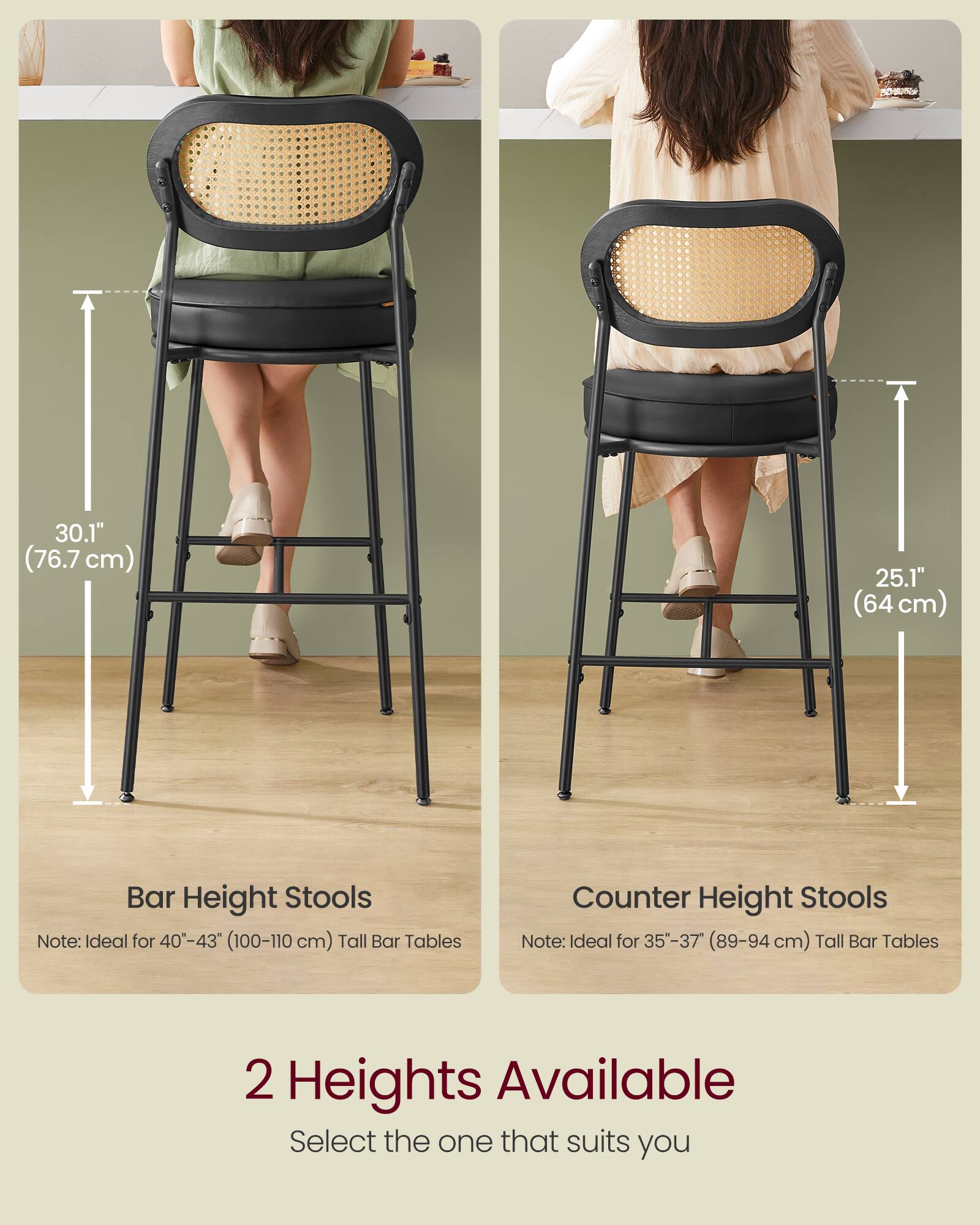 Bar Height Stools  
Note: Ideal for 40"-43" (100-110 cm) Tall Bar Tables  
30.1" (76.7 cm)  

Counter Height Stools  
Note: Ideal for 35"-37" (89-94 cm) Tall Bar Tables  
25.1" (64 cm)  

2 Heights Available  
Select the one that suits you