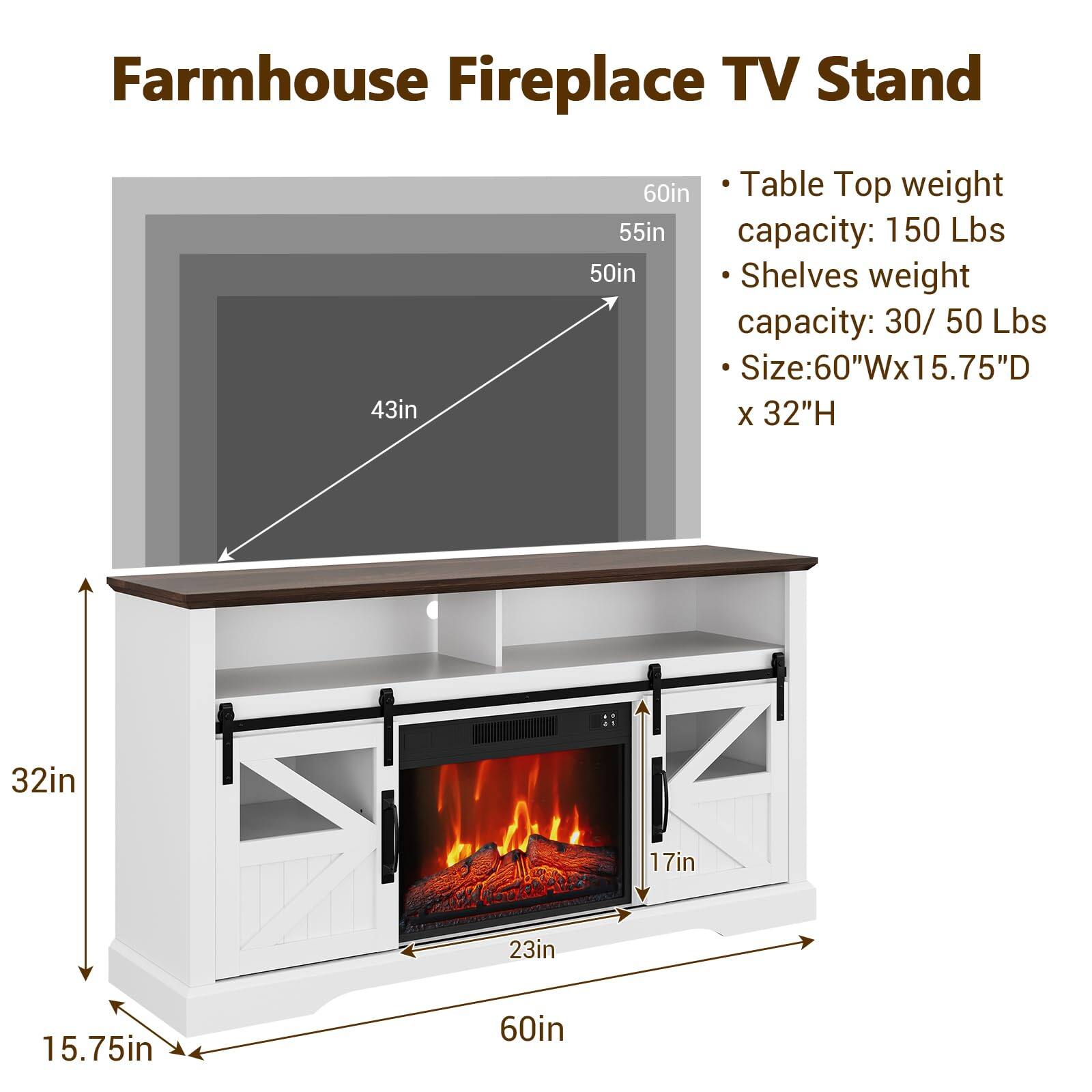 Farmhouse Fireplace TV Stand

- Table Top weight capacity: 150 Lbs
- Shelves weight capacity: 30 / 50 Lbs
- Size: 60"W x 15.75"D x 32"H

Dimensions:
- 60in (width)
- 55in (height)
- 50in (depth)
- 43in (width of the fireplace opening)
- 32in (height of the fireplace opening)
- 17in (height of the fireplace opening)
- 23in (width of the fireplace opening)
- 15.75in (depth of the fireplace opening)