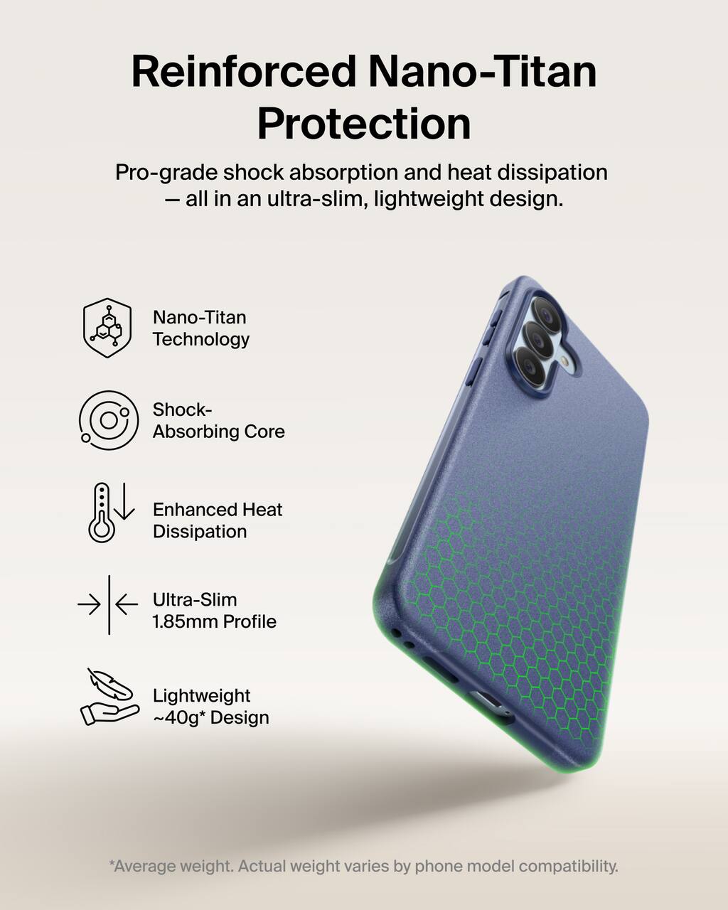 Reinforced Nano-Titan Protection  
Pro-grade shock absorption and heat dissipation - all in an ultra-slim, lightweight design.

- Nano-Titan Technology
- Shock-Absorbing Core
- Enhanced Heat Dissipation
- Ultra-Slim 1.85mm Profile
- Lightweight ~40g* Design

*Average weight. Actual weight varies by phone model compatibility.