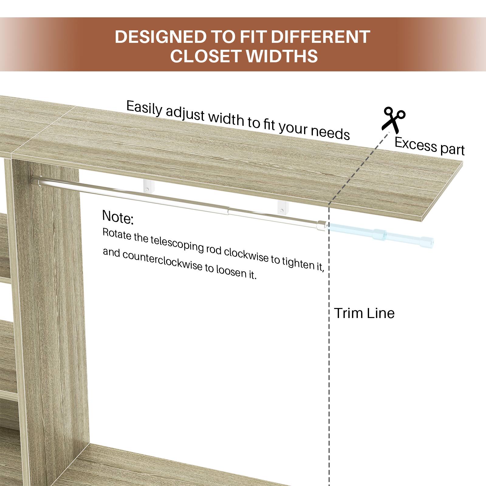 DESIGNED TO FIT DIFFERENT CLOSET WIDTHS

Easily adjust width to fit your needs

Note: Rotate the telescoping rod clockwise to tighten it, and counterclockwise to loosen it.

Excess part

Trim Line