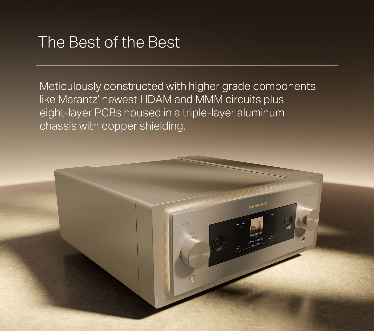 The Best of the Best Meticulously constructed with higher grade components like Marantz's newest HDAM and MMM circuits plus eight-layer PCBs housed in a triple-layer aluminum chassis with copper shielding.