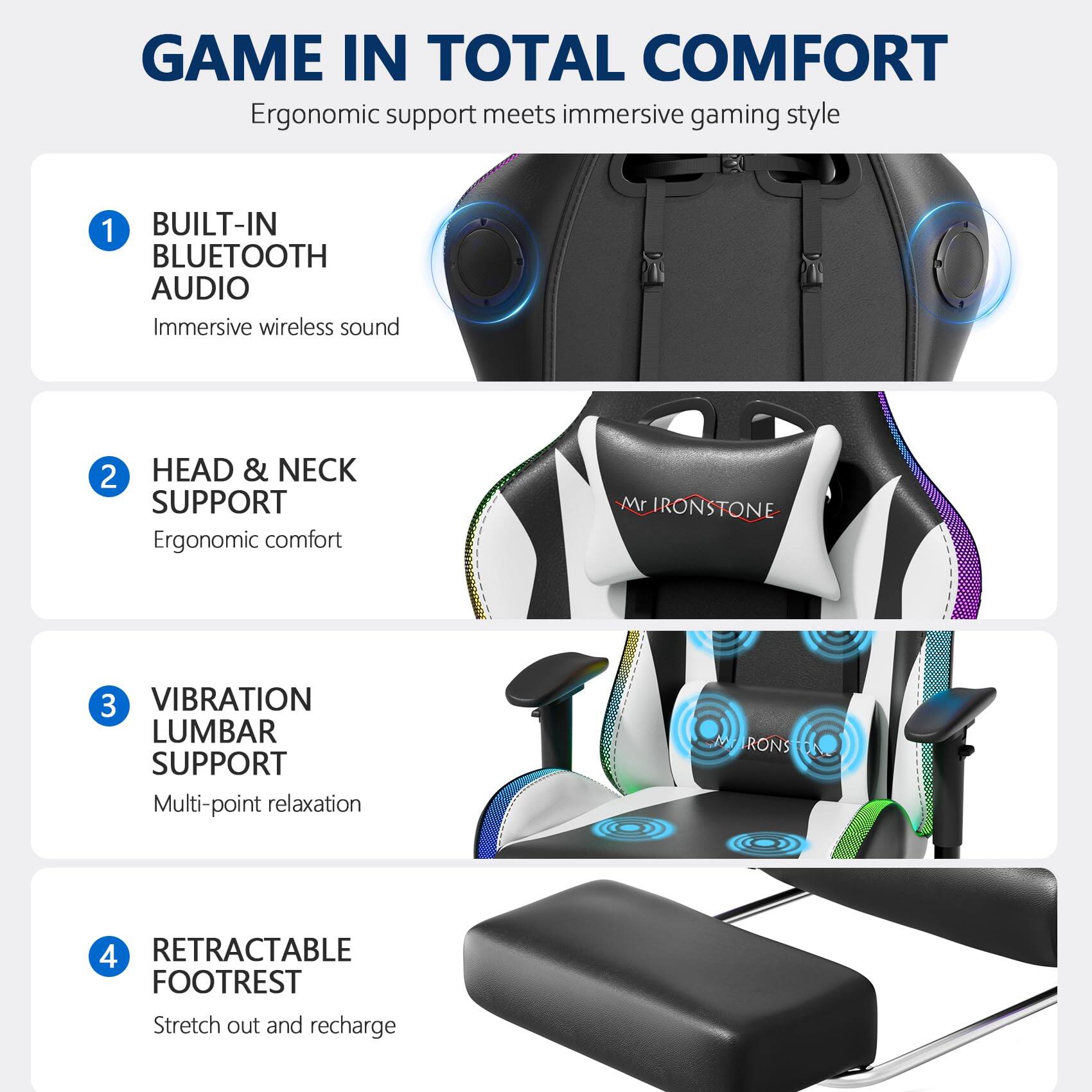GAME IN TOTAL COMFORT  
Ergonomic support meets immersive gaming style

1. BUILT-IN BLUETOOTH AUDIO  
   Immersive wireless sound

2. HEAD & NECK SUPPORT  
   Ergonomic comfort

3. VIBRATION LUMBAR SUPPORT  
   Multi-point relaxation

4. RETRACTABLE FOOTREST  
   Stretch out and recharge