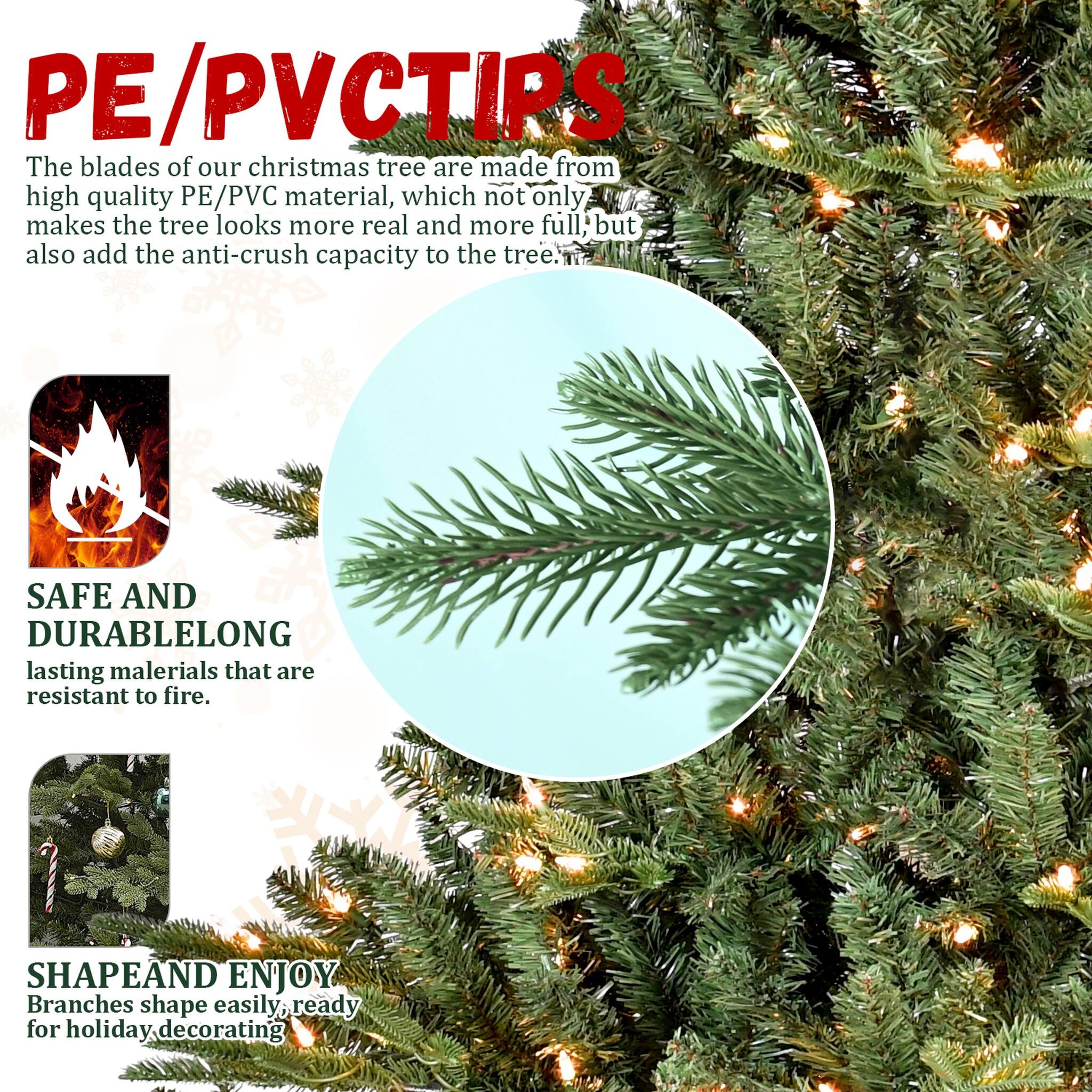PE/PVCTIPS  
The blades of our Christmas tree are made from high quality PE/PVC material, which not only makes the tree look more real and more full, but also add the anti-crush capacity to the tree.  

SAFE AND DURABLE  
LONG lasting materials that are resistant to fire.  

SHAPE AND ENJOY  
Branches shape easily, ready for holiday decorating