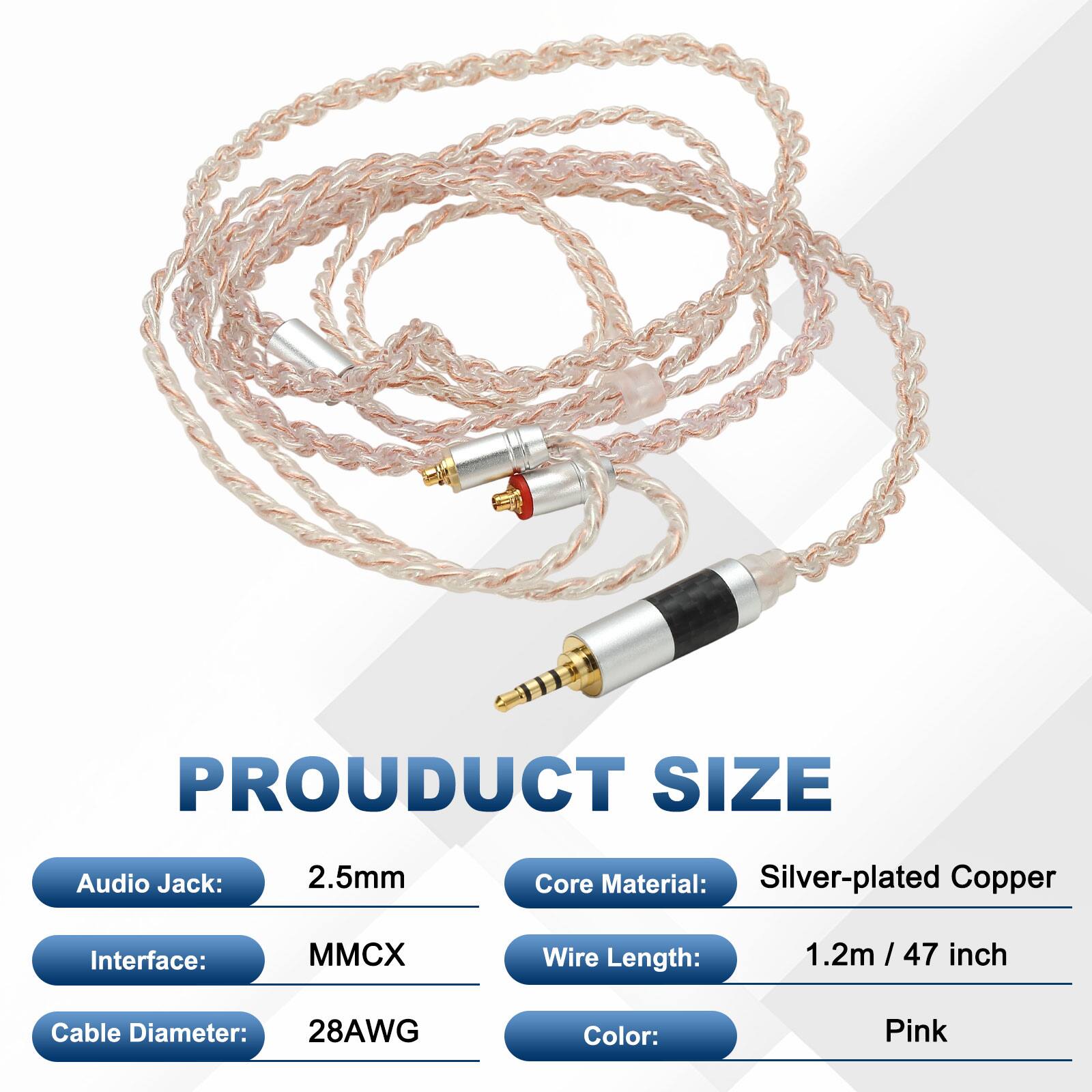 PRODUCT SIZE  
Audio Jack: 2.5mm  
Core Material: Silver-plated Copper  
Interface: MMCX  
Wire Length: 1.2m / 47 inch  
Cable Diameter: 28AWG  
Color: Pink