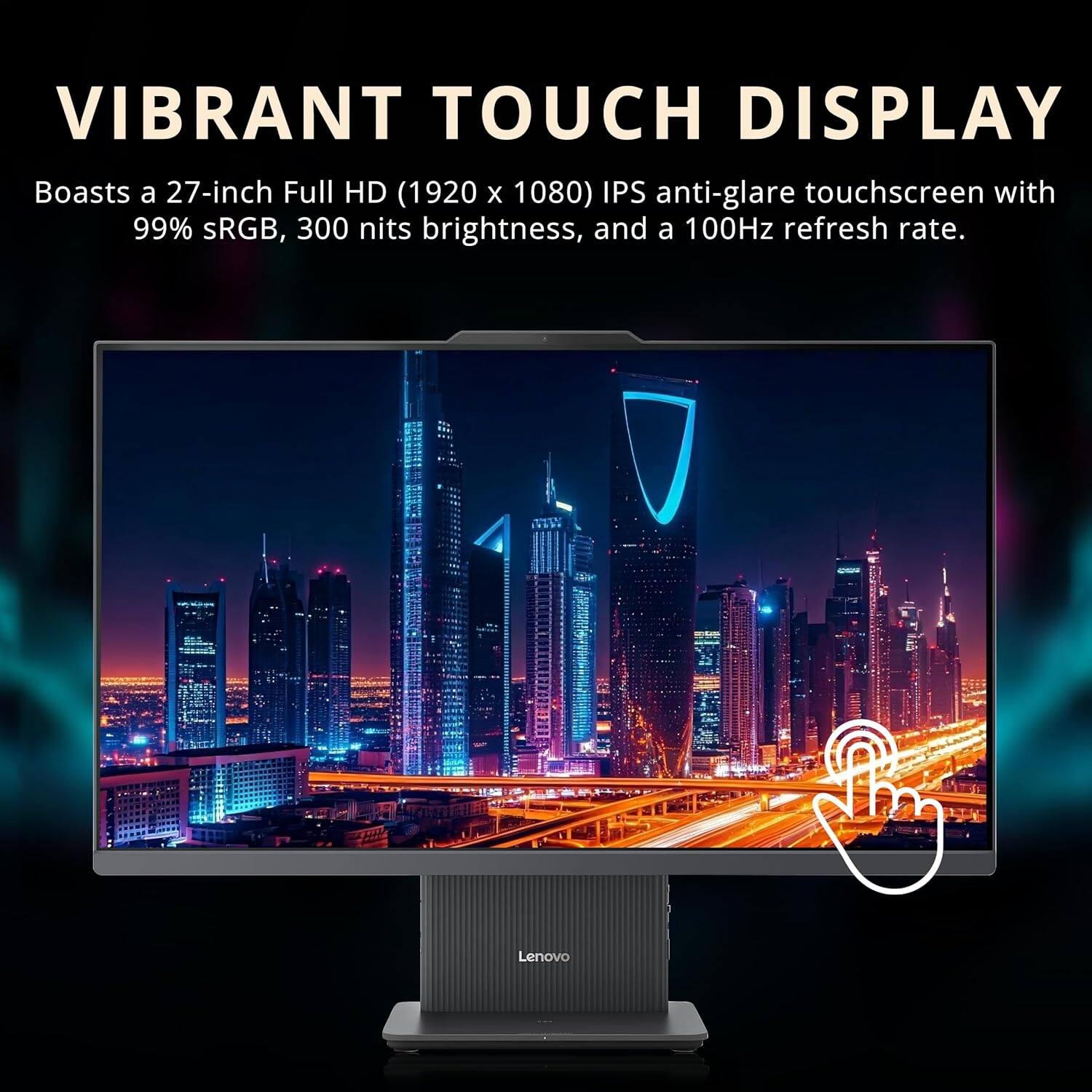 VIBRANT TOUCH DISPLAY

Boasts a 27-inch Full HD (1920 x 1080) IPS anti-glare touchscreen with 99% sRGB, 300 nits brightness, and a 100Hz refresh rate.