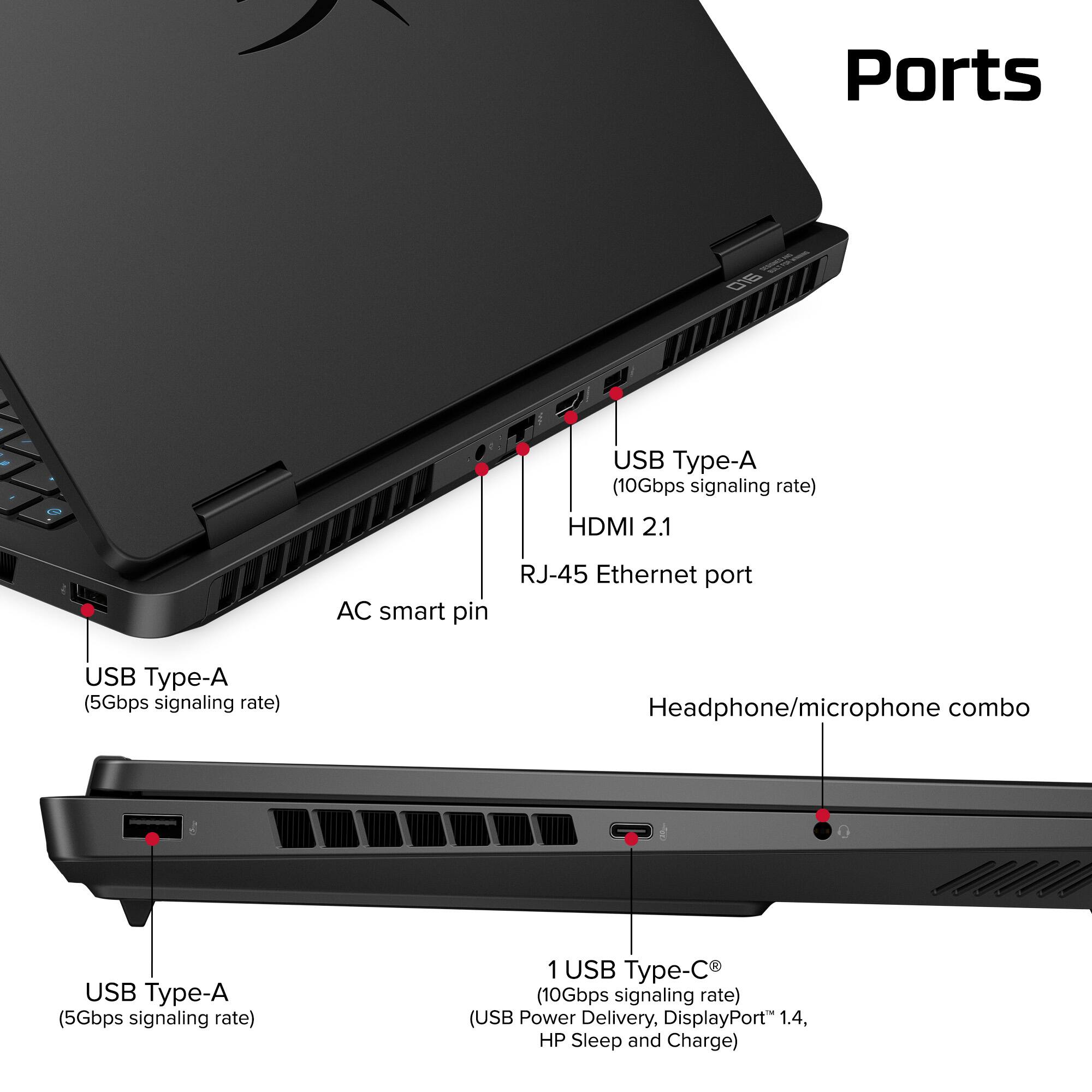 Ports:
- USB Type-A (10Gbps signaling rate)
- HDMI 2.1
- AC smart pin
- RJ-45 Ethernet port
- USB Type-A (5Gbps signaling rate)
- Headphone/microphone combo
- USB Type-A (5Gbps signaling rate)
- 1 USB Type-C (10Gbps signaling rate) (USB Power Delivery, DisplayPort 1.4, HP Sleep and Charge)