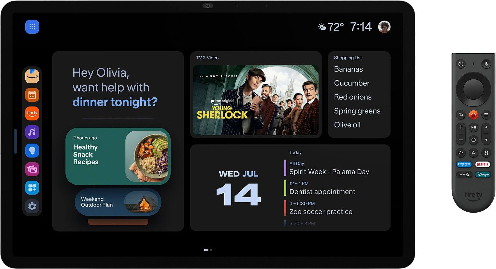 72° 7:14

fire tv

Hey Olivia, want help with dinner tonight?

TV & Video GUY RITCHIE's prime original YOUNG SHERLOCK

Shopping List
- Bananas
- Cucumber
- Red onions
- Spring greens
- Olive oil

2 hours ago Healthy Snack Recipes Weekend Outdoor Plan

WED JUL 14

Today
- All Day Spirit Week - Pajama Day
- 12 - 1 PM Dentist appointment
- 4-5:30 PM Zoe soccer practice
- 6:30 - 8 PM

NETFLIX APPL & Disney+ fire tv