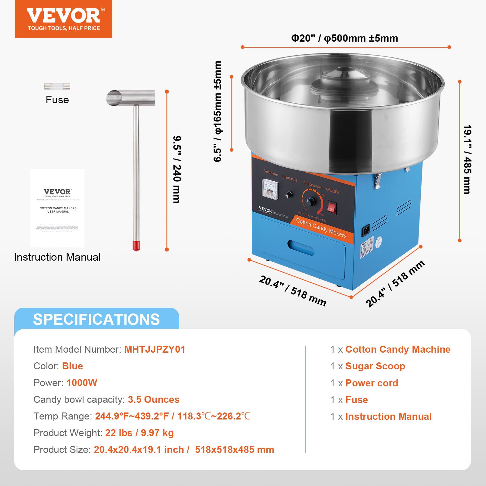 VEVOR TOUGH TOOLS, HALF PRICE

Fuse

VEVOR

COTTON CANDY MAKERS

Instruction Manual

SPECIFICATIONS

Item Model Number: MHTJJJPZY01

Color: Blue

Power: 1000W

Candy bowl capacity: 3.5 Ounces

Temp Range: 244.9°F - 439.2°F / 118.3°C - 226.2°C

Product Weight: 22 lbs / 9.97 kg

Product Size: 20.4x20.4x19.1 inch / 518x518x485 mm

1 x Cotton Candy Machine

1 x Sugar Scoop

1 x Power cord

1 x Fuse

1 x Instruction Manual