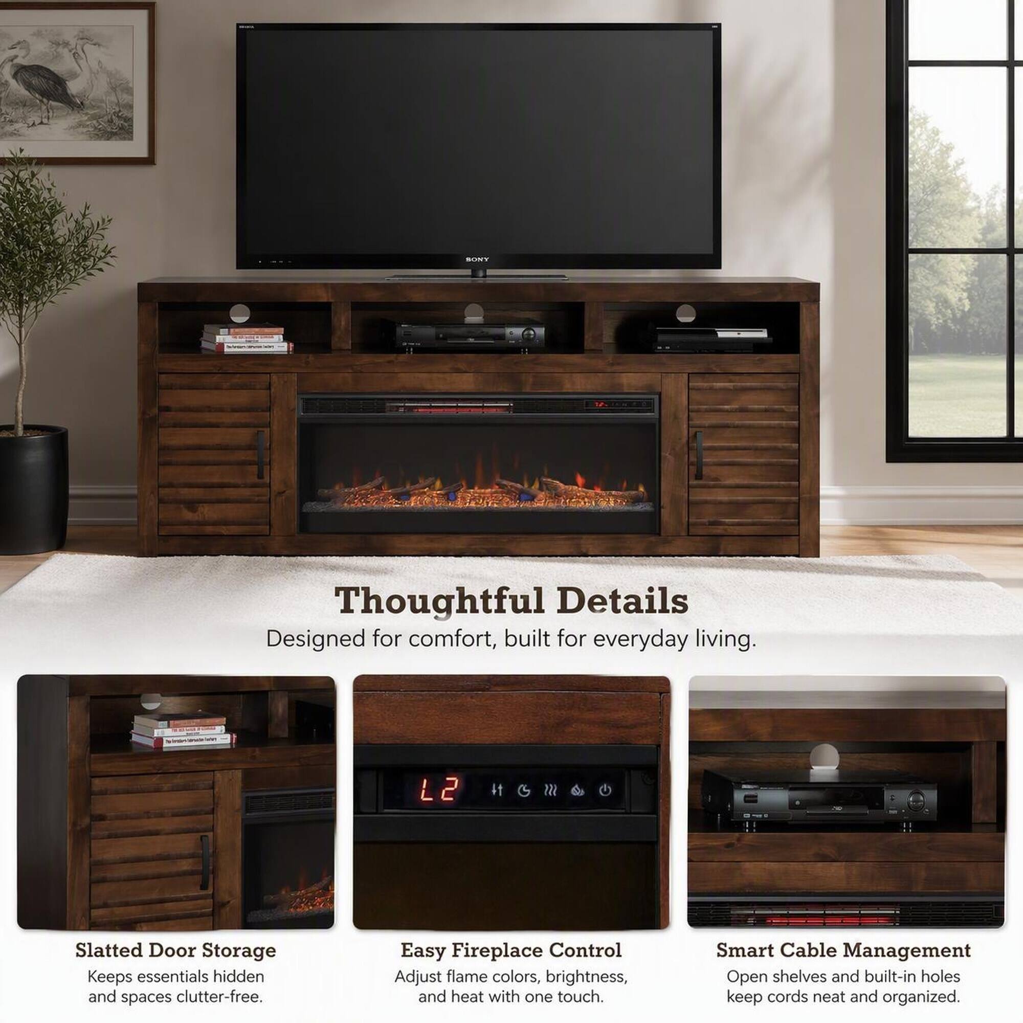 SONY  
Thoughtful Details  
Designed for comfort, built for everyday living.  

Slatted Door Storage  
Keeps essentials hidden and spaces clutter-free.  

Easy Fireplace Control  
Adjust flame colors, brightness, and heat with one touch.  

Smart Cable Management  
Open shelves and built-in holes keep cords neat and organized.