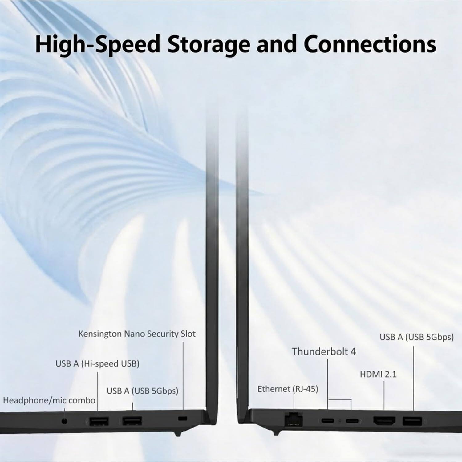 High-Speed Storage and Connections  
Kensington Nano Security Slot  
USB A (Hi-speed USB)  
USB A (USB 5Gbps)  
Headphone/mic combo  
USB A (USB 5Gbps)  
Thunderbolt 4  
HDMI 2.1  
Ethernet (RJ-45)