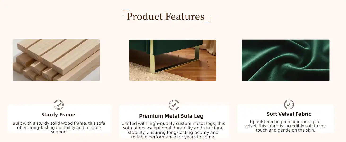 Product Features

- Sturdy Frame
  Built with a sturdy solid wood frame, this sofa offers long-lasting durability and reliable support.

- Premium Metal Sofa Leg
  Crafted with high-quality custom metal legs, this sofa offers exceptional durability and structural stability, ensuring long-lasting beauty and reliable performance for years to come.

- Soft Velvet Fabric
  Upholstered in premium short-pile velvet, this fabric is incredibly soft to the touch and gentle on the skin.