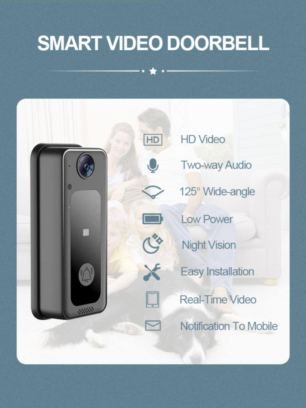SMART VIDEO DOORBELL

- HD Video
- Two-way Audio
- 125° Wide-angle
- Low Power
- Night Vision
- Easy Installation
- Real-Time Video
- Notification To Mobile