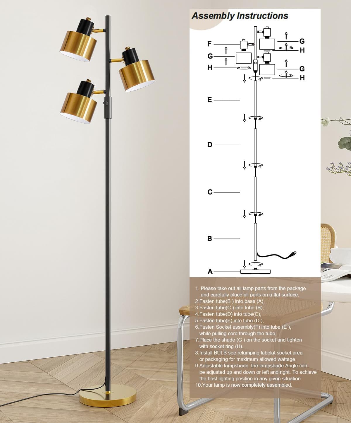 Assembly Instructions

1. Please take out all lamp parts from the package and carefully place all parts on a flat surface.
2. Fasten tube (B) into base (A).
3. Fasten tube (C) into tube (B).
4. Fasten tube (D) into tube (C).
5. Fasten tube (E) into tube (D).
6. Fasten socket assembly (F) into tube (E), while pulling cord through the tube.
7. Place the shade (G) on the socket and tighten with socket ring (H).
8. Install BULB see relamping label at socket area or packaging for maximum allowed wattage.
9. Adjustable lampshade: the lampshade angle can be adjusted up and down or left and right. To achieve the best lighting position in any given situation.
10. Your lamp is now completely assembled.