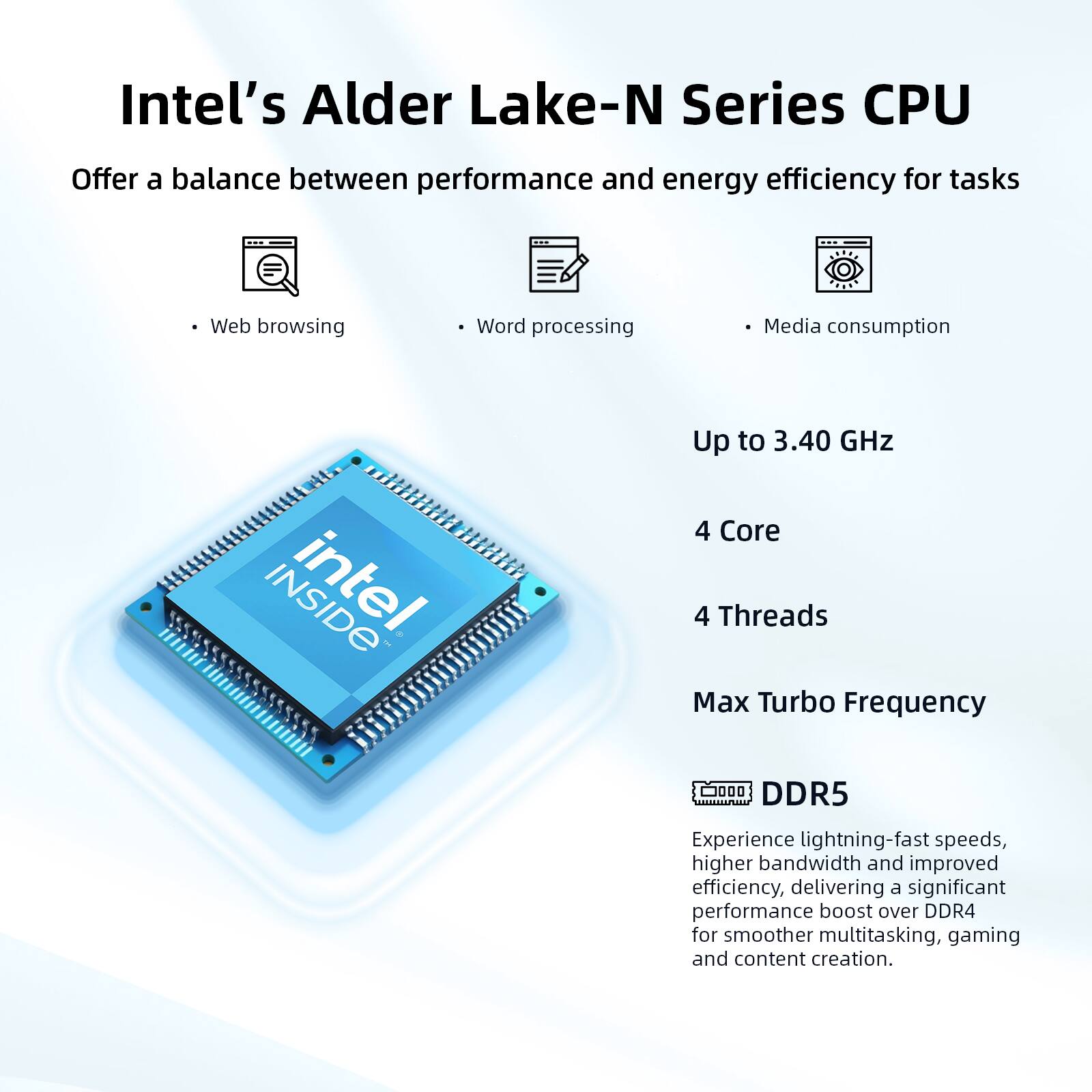 Intel's Alder Lake-N Series CPU

Offer a balance between performance and energy efficiency for tasks

- Web browsing
- Word processing
- Media consumption

Up to 3.40 GHz

4 Core

4 Threads

Max Turbo Frequency

DDR5

Experience lightning-fast speeds, higher bandwidth and improved efficiency, delivering a significant performance boost over DDR4 for smoother multitasking, gaming and content creation.